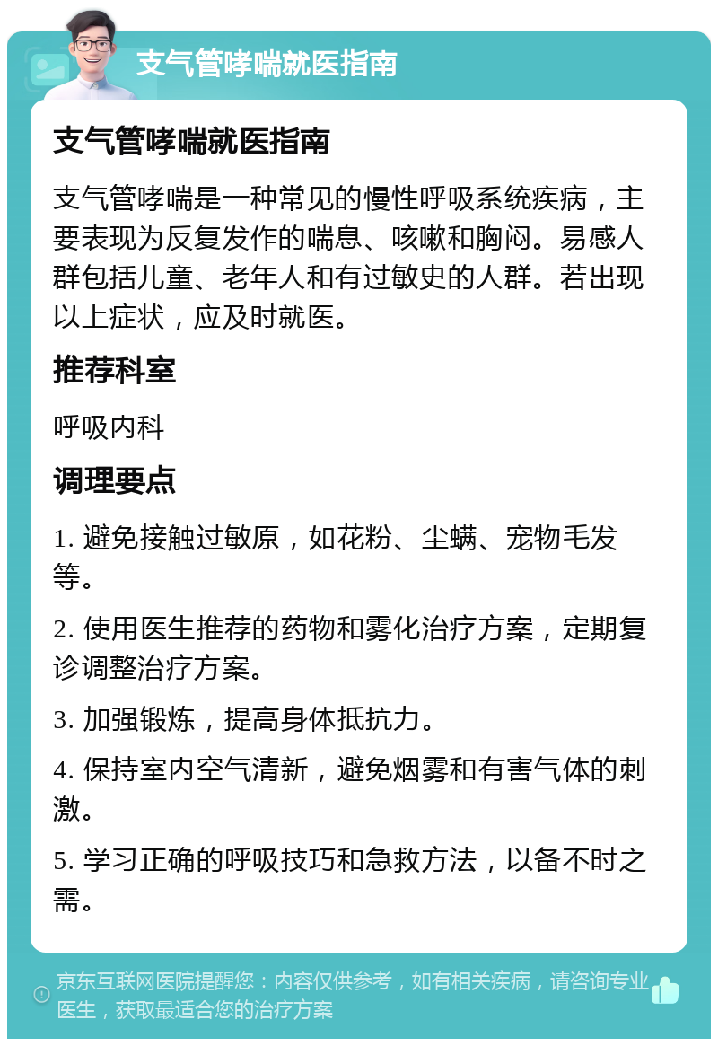 支气管哮喘就医指南 支气管哮喘就医指南 支气管哮喘是一种常见的慢性呼吸系统疾病，主要表现为反复发作的喘息、咳嗽和胸闷。易感人群包括儿童、老年人和有过敏史的人群。若出现以上症状，应及时就医。 推荐科室 呼吸内科 调理要点 1. 避免接触过敏原，如花粉、尘螨、宠物毛发等。 2. 使用医生推荐的药物和雾化治疗方案，定期复诊调整治疗方案。 3. 加强锻炼，提高身体抵抗力。 4. 保持室内空气清新，避免烟雾和有害气体的刺激。 5. 学习正确的呼吸技巧和急救方法，以备不时之需。