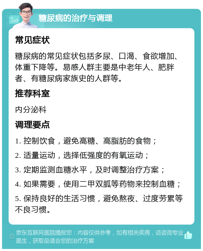 糖尿病的治疗与调理 常见症状 糖尿病的常见症状包括多尿、口渴、食欲增加、体重下降等。易感人群主要是中老年人、肥胖者、有糖尿病家族史的人群等。 推荐科室 内分泌科 调理要点 1. 控制饮食，避免高糖、高脂肪的食物； 2. 适量运动，选择低强度的有氧运动； 3. 定期监测血糖水平，及时调整治疗方案； 4. 如果需要，使用二甲双胍等药物来控制血糖； 5. 保持良好的生活习惯，避免熬夜、过度劳累等不良习惯。