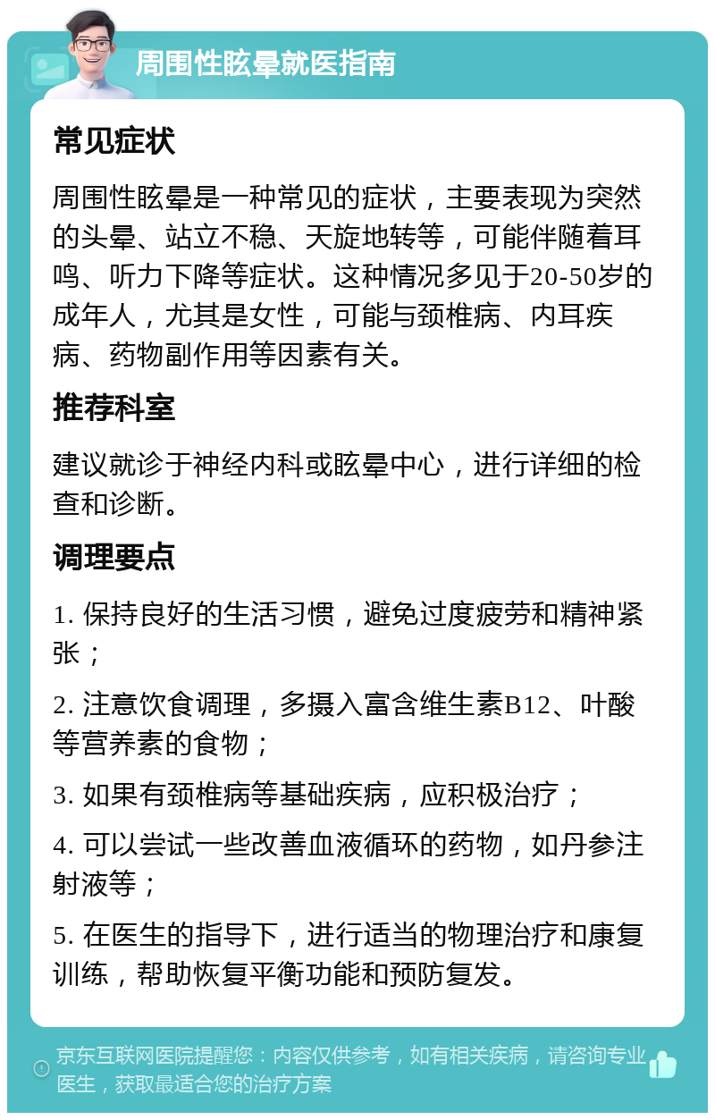 周围性眩晕就医指南 常见症状 周围性眩晕是一种常见的症状，主要表现为突然的头晕、站立不稳、天旋地转等，可能伴随着耳鸣、听力下降等症状。这种情况多见于20-50岁的成年人，尤其是女性，可能与颈椎病、内耳疾病、药物副作用等因素有关。 推荐科室 建议就诊于神经内科或眩晕中心，进行详细的检查和诊断。 调理要点 1. 保持良好的生活习惯，避免过度疲劳和精神紧张； 2. 注意饮食调理，多摄入富含维生素B12、叶酸等营养素的食物； 3. 如果有颈椎病等基础疾病，应积极治疗； 4. 可以尝试一些改善血液循环的药物，如丹参注射液等； 5. 在医生的指导下，进行适当的物理治疗和康复训练，帮助恢复平衡功能和预防复发。