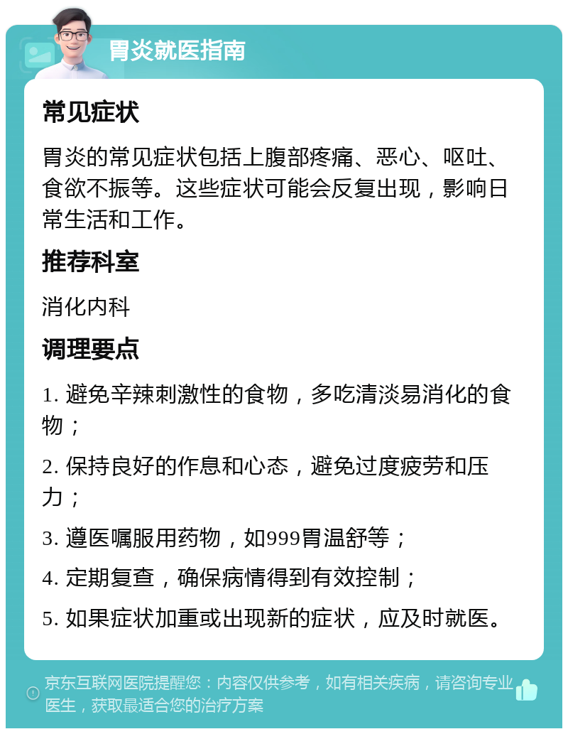 胃炎就医指南 常见症状 胃炎的常见症状包括上腹部疼痛、恶心、呕吐、食欲不振等。这些症状可能会反复出现，影响日常生活和工作。 推荐科室 消化内科 调理要点 1. 避免辛辣刺激性的食物，多吃清淡易消化的食物； 2. 保持良好的作息和心态，避免过度疲劳和压力； 3. 遵医嘱服用药物，如999胃温舒等； 4. 定期复查，确保病情得到有效控制； 5. 如果症状加重或出现新的症状，应及时就医。