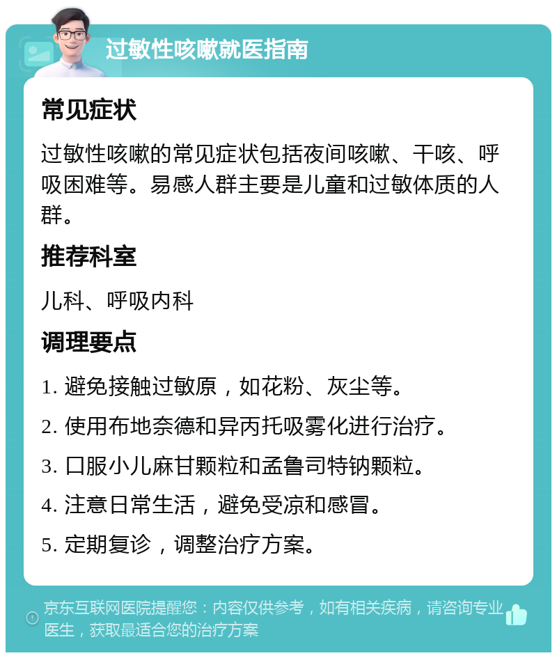 过敏性咳嗽就医指南 常见症状 过敏性咳嗽的常见症状包括夜间咳嗽、干咳、呼吸困难等。易感人群主要是儿童和过敏体质的人群。 推荐科室 儿科、呼吸内科 调理要点 1. 避免接触过敏原，如花粉、灰尘等。 2. 使用布地奈德和异丙托吸雾化进行治疗。 3. 口服小儿麻甘颗粒和孟鲁司特钠颗粒。 4. 注意日常生活，避免受凉和感冒。 5. 定期复诊，调整治疗方案。