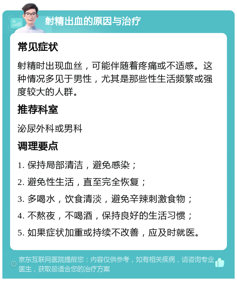 射精出血的原因与治疗 常见症状 射精时出现血丝，可能伴随着疼痛或不适感。这种情况多见于男性，尤其是那些性生活频繁或强度较大的人群。 推荐科室 泌尿外科或男科 调理要点 1. 保持局部清洁，避免感染； 2. 避免性生活，直至完全恢复； 3. 多喝水，饮食清淡，避免辛辣刺激食物； 4. 不熬夜，不喝酒，保持良好的生活习惯； 5. 如果症状加重或持续不改善，应及时就医。