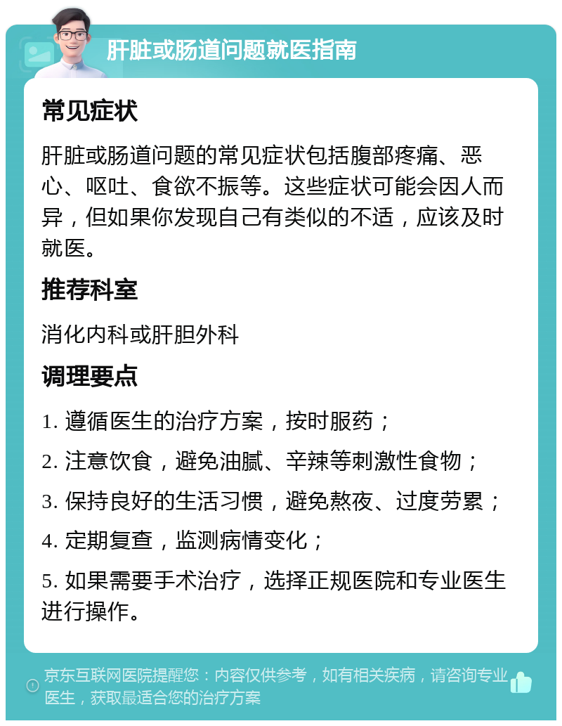 肝脏或肠道问题就医指南 常见症状 肝脏或肠道问题的常见症状包括腹部疼痛、恶心、呕吐、食欲不振等。这些症状可能会因人而异，但如果你发现自己有类似的不适，应该及时就医。 推荐科室 消化内科或肝胆外科 调理要点 1. 遵循医生的治疗方案，按时服药； 2. 注意饮食，避免油腻、辛辣等刺激性食物； 3. 保持良好的生活习惯，避免熬夜、过度劳累； 4. 定期复查，监测病情变化； 5. 如果需要手术治疗，选择正规医院和专业医生进行操作。