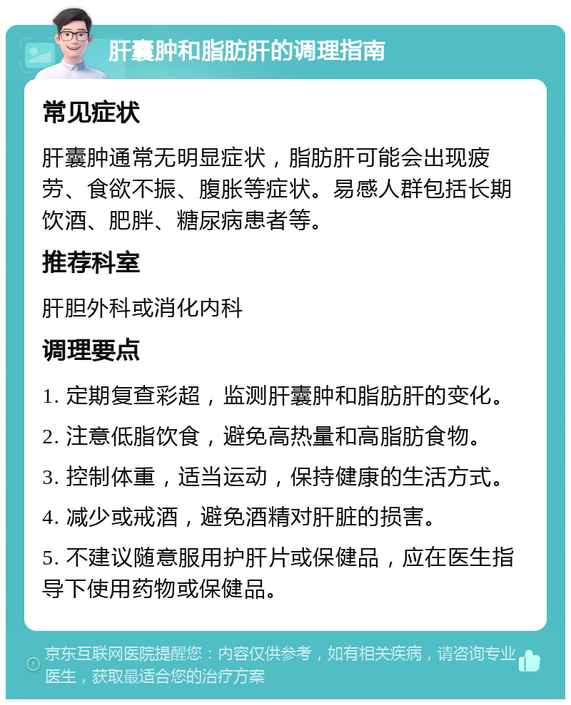 肝囊肿和脂肪肝的调理指南 常见症状 肝囊肿通常无明显症状，脂肪肝可能会出现疲劳、食欲不振、腹胀等症状。易感人群包括长期饮酒、肥胖、糖尿病患者等。 推荐科室 肝胆外科或消化内科 调理要点 1. 定期复查彩超，监测肝囊肿和脂肪肝的变化。 2. 注意低脂饮食，避免高热量和高脂肪食物。 3. 控制体重，适当运动，保持健康的生活方式。 4. 减少或戒酒，避免酒精对肝脏的损害。 5. 不建议随意服用护肝片或保健品，应在医生指导下使用药物或保健品。