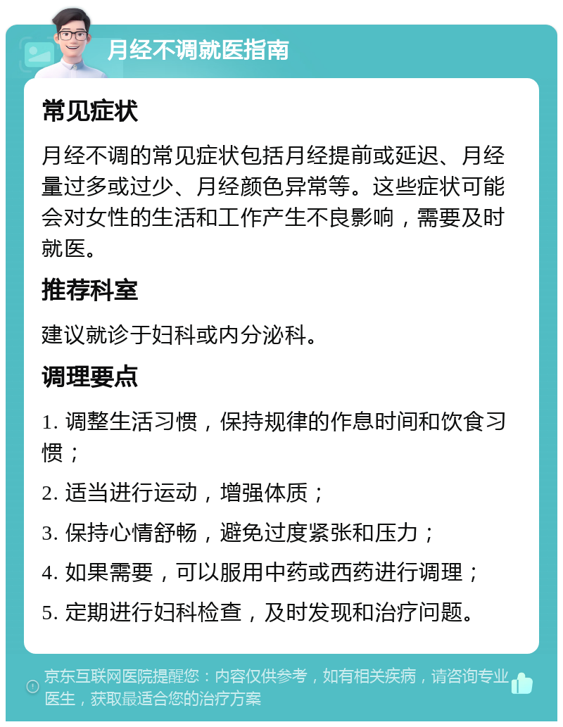 月经不调就医指南 常见症状 月经不调的常见症状包括月经提前或延迟、月经量过多或过少、月经颜色异常等。这些症状可能会对女性的生活和工作产生不良影响，需要及时就医。 推荐科室 建议就诊于妇科或内分泌科。 调理要点 1. 调整生活习惯，保持规律的作息时间和饮食习惯； 2. 适当进行运动，增强体质； 3. 保持心情舒畅，避免过度紧张和压力； 4. 如果需要，可以服用中药或西药进行调理； 5. 定期进行妇科检查，及时发现和治疗问题。