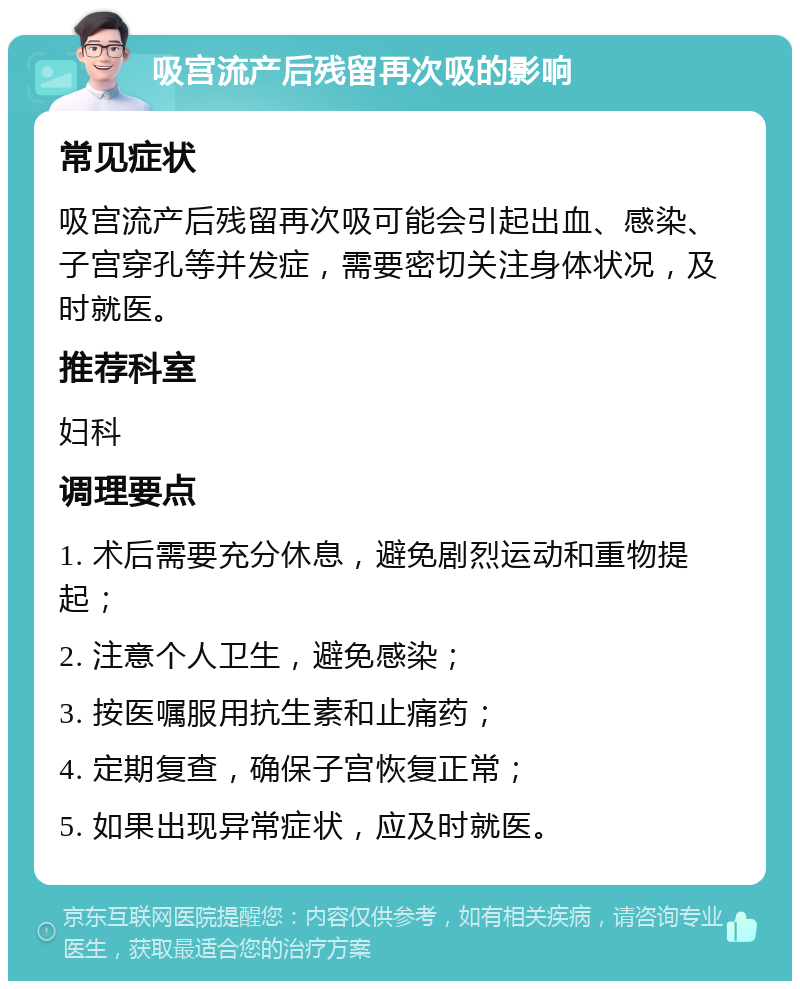 吸宫流产后残留再次吸的影响 常见症状 吸宫流产后残留再次吸可能会引起出血、感染、子宫穿孔等并发症，需要密切关注身体状况，及时就医。 推荐科室 妇科 调理要点 1. 术后需要充分休息，避免剧烈运动和重物提起； 2. 注意个人卫生，避免感染； 3. 按医嘱服用抗生素和止痛药； 4. 定期复查，确保子宫恢复正常； 5. 如果出现异常症状，应及时就医。