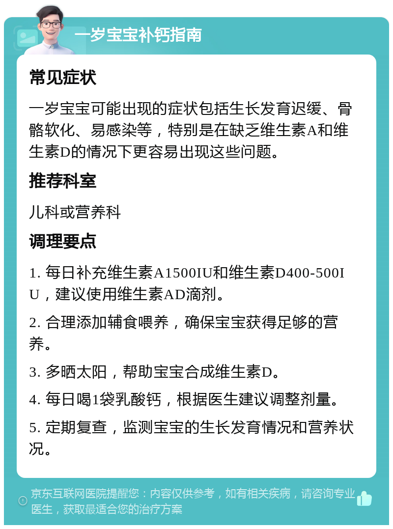 一岁宝宝补钙指南 常见症状 一岁宝宝可能出现的症状包括生长发育迟缓、骨骼软化、易感染等，特别是在缺乏维生素A和维生素D的情况下更容易出现这些问题。 推荐科室 儿科或营养科 调理要点 1. 每日补充维生素A1500IU和维生素D400-500IU，建议使用维生素AD滴剂。 2. 合理添加辅食喂养，确保宝宝获得足够的营养。 3. 多晒太阳，帮助宝宝合成维生素D。 4. 每日喝1袋乳酸钙，根据医生建议调整剂量。 5. 定期复查，监测宝宝的生长发育情况和营养状况。