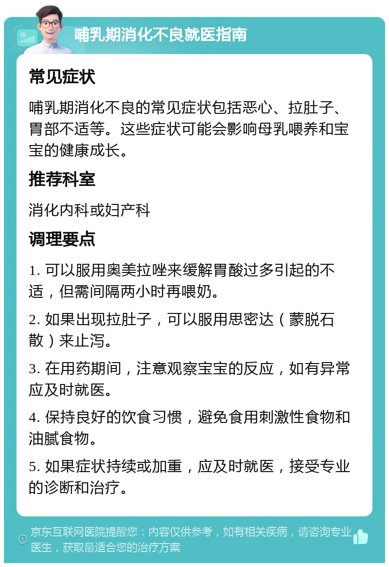 哺乳期消化不良就医指南 常见症状 哺乳期消化不良的常见症状包括恶心、拉肚子、胃部不适等。这些症状可能会影响母乳喂养和宝宝的健康成长。 推荐科室 消化内科或妇产科 调理要点 1. 可以服用奥美拉唑来缓解胃酸过多引起的不适，但需间隔两小时再喂奶。 2. 如果出现拉肚子，可以服用思密达（蒙脱石散）来止泻。 3. 在用药期间，注意观察宝宝的反应，如有异常应及时就医。 4. 保持良好的饮食习惯，避免食用刺激性食物和油腻食物。 5. 如果症状持续或加重，应及时就医，接受专业的诊断和治疗。