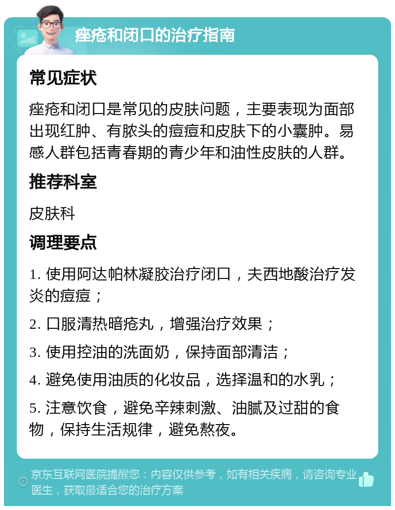 痤疮和闭口的治疗指南 常见症状 痤疮和闭口是常见的皮肤问题，主要表现为面部出现红肿、有脓头的痘痘和皮肤下的小囊肿。易感人群包括青春期的青少年和油性皮肤的人群。 推荐科室 皮肤科 调理要点 1. 使用阿达帕林凝胶治疗闭口，夫西地酸治疗发炎的痘痘； 2. 口服清热暗疮丸，增强治疗效果； 3. 使用控油的洗面奶，保持面部清洁； 4. 避免使用油质的化妆品，选择温和的水乳； 5. 注意饮食，避免辛辣刺激、油腻及过甜的食物，保持生活规律，避免熬夜。