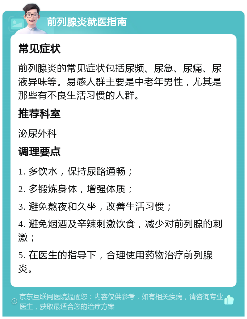 前列腺炎就医指南 常见症状 前列腺炎的常见症状包括尿频、尿急、尿痛、尿液异味等。易感人群主要是中老年男性，尤其是那些有不良生活习惯的人群。 推荐科室 泌尿外科 调理要点 1. 多饮水，保持尿路通畅； 2. 多锻炼身体，增强体质； 3. 避免熬夜和久坐，改善生活习惯； 4. 避免烟酒及辛辣刺激饮食，减少对前列腺的刺激； 5. 在医生的指导下，合理使用药物治疗前列腺炎。