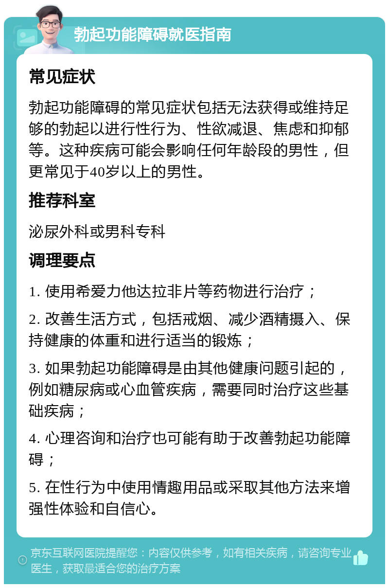 勃起功能障碍就医指南 常见症状 勃起功能障碍的常见症状包括无法获得或维持足够的勃起以进行性行为、性欲减退、焦虑和抑郁等。这种疾病可能会影响任何年龄段的男性，但更常见于40岁以上的男性。 推荐科室 泌尿外科或男科专科 调理要点 1. 使用希爱力他达拉非片等药物进行治疗； 2. 改善生活方式，包括戒烟、减少酒精摄入、保持健康的体重和进行适当的锻炼； 3. 如果勃起功能障碍是由其他健康问题引起的，例如糖尿病或心血管疾病，需要同时治疗这些基础疾病； 4. 心理咨询和治疗也可能有助于改善勃起功能障碍； 5. 在性行为中使用情趣用品或采取其他方法来增强性体验和自信心。