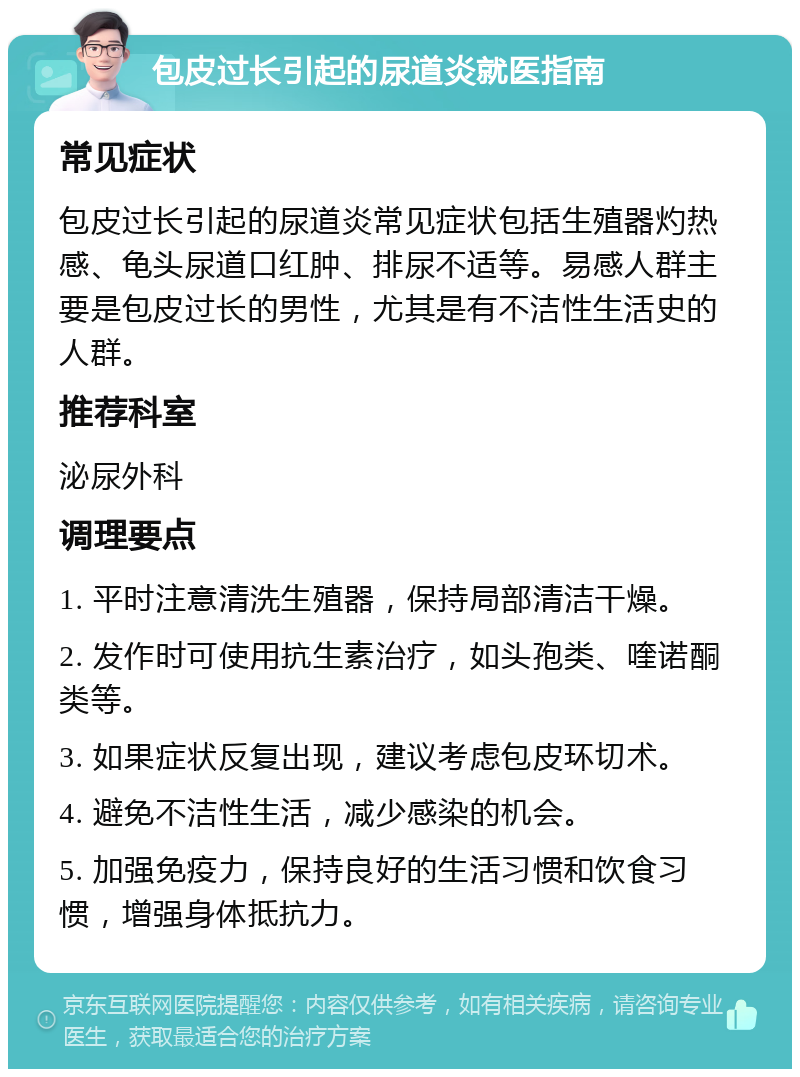 包皮过长引起的尿道炎就医指南 常见症状 包皮过长引起的尿道炎常见症状包括生殖器灼热感、龟头尿道口红肿、排尿不适等。易感人群主要是包皮过长的男性，尤其是有不洁性生活史的人群。 推荐科室 泌尿外科 调理要点 1. 平时注意清洗生殖器，保持局部清洁干燥。 2. 发作时可使用抗生素治疗，如头孢类、喹诺酮类等。 3. 如果症状反复出现，建议考虑包皮环切术。 4. 避免不洁性生活，减少感染的机会。 5. 加强免疫力，保持良好的生活习惯和饮食习惯，增强身体抵抗力。