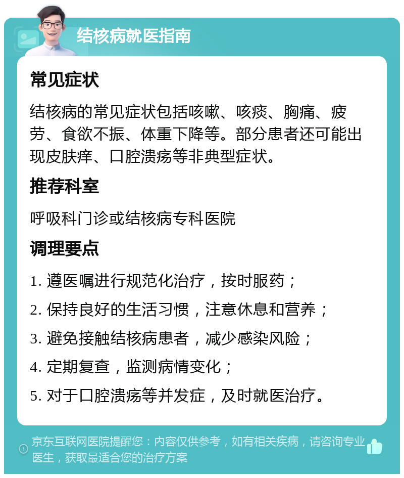 结核病就医指南 常见症状 结核病的常见症状包括咳嗽、咳痰、胸痛、疲劳、食欲不振、体重下降等。部分患者还可能出现皮肤痒、口腔溃疡等非典型症状。 推荐科室 呼吸科门诊或结核病专科医院 调理要点 1. 遵医嘱进行规范化治疗，按时服药； 2. 保持良好的生活习惯，注意休息和营养； 3. 避免接触结核病患者，减少感染风险； 4. 定期复查，监测病情变化； 5. 对于口腔溃疡等并发症，及时就医治疗。