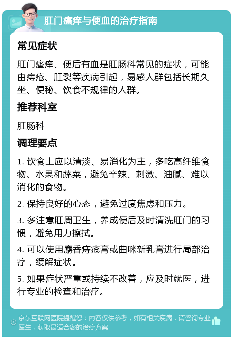 肛门瘙痒与便血的治疗指南 常见症状 肛门瘙痒、便后有血是肛肠科常见的症状，可能由痔疮、肛裂等疾病引起，易感人群包括长期久坐、便秘、饮食不规律的人群。 推荐科室 肛肠科 调理要点 1. 饮食上应以清淡、易消化为主，多吃高纤维食物、水果和蔬菜，避免辛辣、刺激、油腻、难以消化的食物。 2. 保持良好的心态，避免过度焦虑和压力。 3. 多注意肛周卫生，养成便后及时清洗肛门的习惯，避免用力擦拭。 4. 可以使用麝香痔疮膏或曲咪新乳膏进行局部治疗，缓解症状。 5. 如果症状严重或持续不改善，应及时就医，进行专业的检查和治疗。