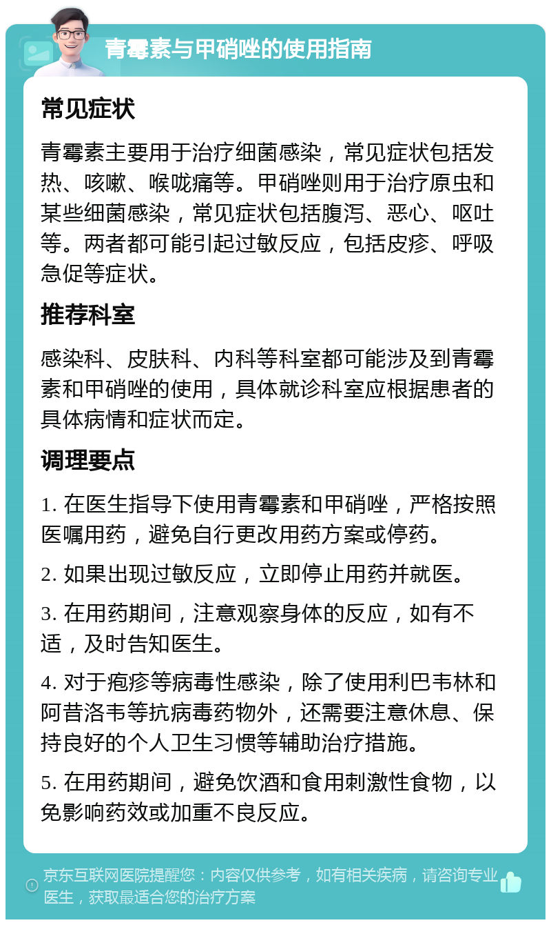 青霉素与甲硝唑的使用指南 常见症状 青霉素主要用于治疗细菌感染，常见症状包括发热、咳嗽、喉咙痛等。甲硝唑则用于治疗原虫和某些细菌感染，常见症状包括腹泻、恶心、呕吐等。两者都可能引起过敏反应，包括皮疹、呼吸急促等症状。 推荐科室 感染科、皮肤科、内科等科室都可能涉及到青霉素和甲硝唑的使用，具体就诊科室应根据患者的具体病情和症状而定。 调理要点 1. 在医生指导下使用青霉素和甲硝唑，严格按照医嘱用药，避免自行更改用药方案或停药。 2. 如果出现过敏反应，立即停止用药并就医。 3. 在用药期间，注意观察身体的反应，如有不适，及时告知医生。 4. 对于疱疹等病毒性感染，除了使用利巴韦林和阿昔洛韦等抗病毒药物外，还需要注意休息、保持良好的个人卫生习惯等辅助治疗措施。 5. 在用药期间，避免饮酒和食用刺激性食物，以免影响药效或加重不良反应。