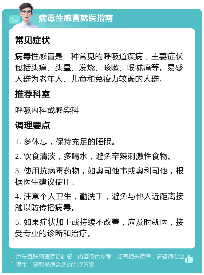 病毒性感冒就医指南 常见症状 病毒性感冒是一种常见的呼吸道疾病，主要症状包括头痛、头晕、发烧、咳嗽、喉咙痛等。易感人群为老年人、儿童和免疫力较弱的人群。 推荐科室 呼吸内科或感染科 调理要点 1. 多休息，保持充足的睡眠。 2. 饮食清淡，多喝水，避免辛辣刺激性食物。 3. 使用抗病毒药物，如奥司他韦或奥利司他，根据医生建议使用。 4. 注意个人卫生，勤洗手，避免与他人近距离接触以防传播病毒。 5. 如果症状加重或持续不改善，应及时就医，接受专业的诊断和治疗。