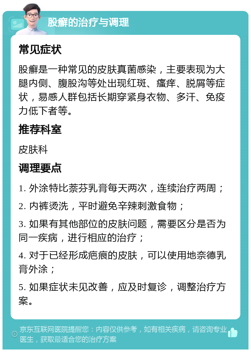 股癣的治疗与调理 常见症状 股癣是一种常见的皮肤真菌感染，主要表现为大腿内侧、腹股沟等处出现红斑、瘙痒、脱屑等症状，易感人群包括长期穿紧身衣物、多汗、免疫力低下者等。 推荐科室 皮肤科 调理要点 1. 外涂特比萘芬乳膏每天两次，连续治疗两周； 2. 内裤烫洗，平时避免辛辣刺激食物； 3. 如果有其他部位的皮肤问题，需要区分是否为同一疾病，进行相应的治疗； 4. 对于已经形成疤痕的皮肤，可以使用地奈德乳膏外涂； 5. 如果症状未见改善，应及时复诊，调整治疗方案。