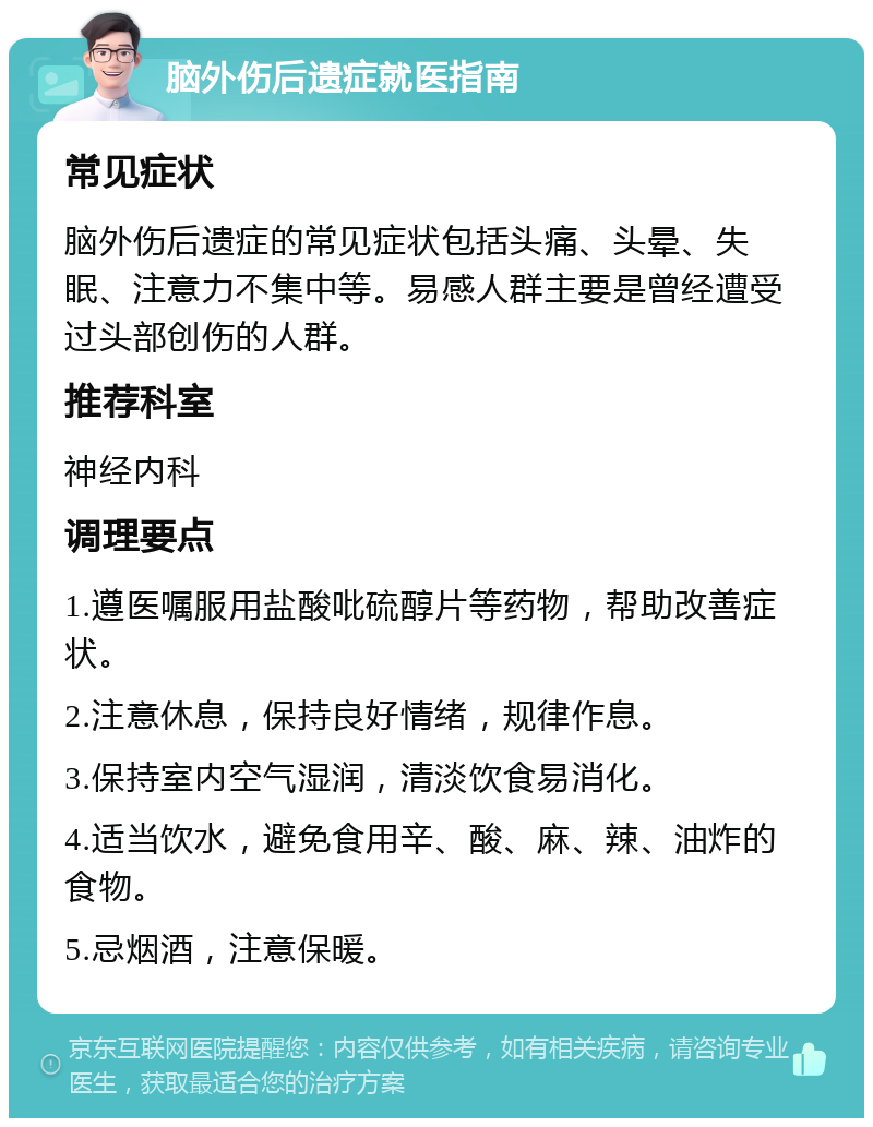 脑外伤后遗症就医指南 常见症状 脑外伤后遗症的常见症状包括头痛、头晕、失眠、注意力不集中等。易感人群主要是曾经遭受过头部创伤的人群。 推荐科室 神经内科 调理要点 1.遵医嘱服用盐酸吡硫醇片等药物，帮助改善症状。 2.注意休息，保持良好情绪，规律作息。 3.保持室内空气湿润，清淡饮食易消化。 4.适当饮水，避免食用辛、酸、麻、辣、油炸的食物。 5.忌烟酒，注意保暖。