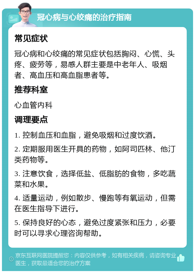 冠心病与心绞痛的治疗指南 常见症状 冠心病和心绞痛的常见症状包括胸闷、心慌、头疼、疲劳等，易感人群主要是中老年人、吸烟者、高血压和高血脂患者等。 推荐科室 心血管内科 调理要点 1. 控制血压和血脂，避免吸烟和过度饮酒。 2. 定期服用医生开具的药物，如阿司匹林、他汀类药物等。 3. 注意饮食，选择低盐、低脂肪的食物，多吃蔬菜和水果。 4. 适量运动，例如散步、慢跑等有氧运动，但需在医生指导下进行。 5. 保持良好的心态，避免过度紧张和压力，必要时可以寻求心理咨询帮助。