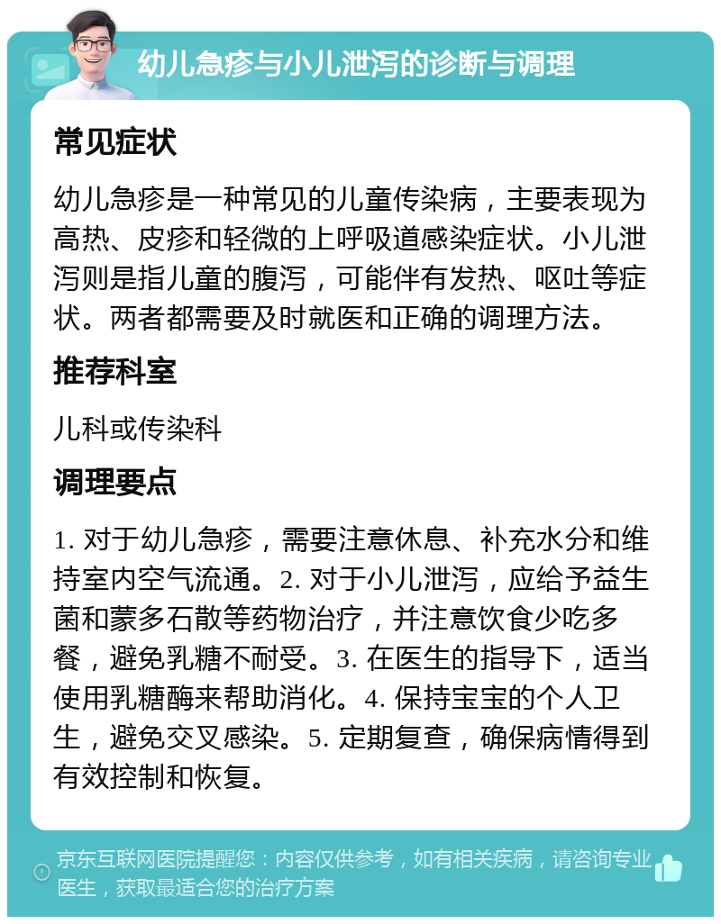 幼儿急疹与小儿泄泻的诊断与调理 常见症状 幼儿急疹是一种常见的儿童传染病，主要表现为高热、皮疹和轻微的上呼吸道感染症状。小儿泄泻则是指儿童的腹泻，可能伴有发热、呕吐等症状。两者都需要及时就医和正确的调理方法。 推荐科室 儿科或传染科 调理要点 1. 对于幼儿急疹，需要注意休息、补充水分和维持室内空气流通。2. 对于小儿泄泻，应给予益生菌和蒙多石散等药物治疗，并注意饮食少吃多餐，避免乳糖不耐受。3. 在医生的指导下，适当使用乳糖酶来帮助消化。4. 保持宝宝的个人卫生，避免交叉感染。5. 定期复查，确保病情得到有效控制和恢复。