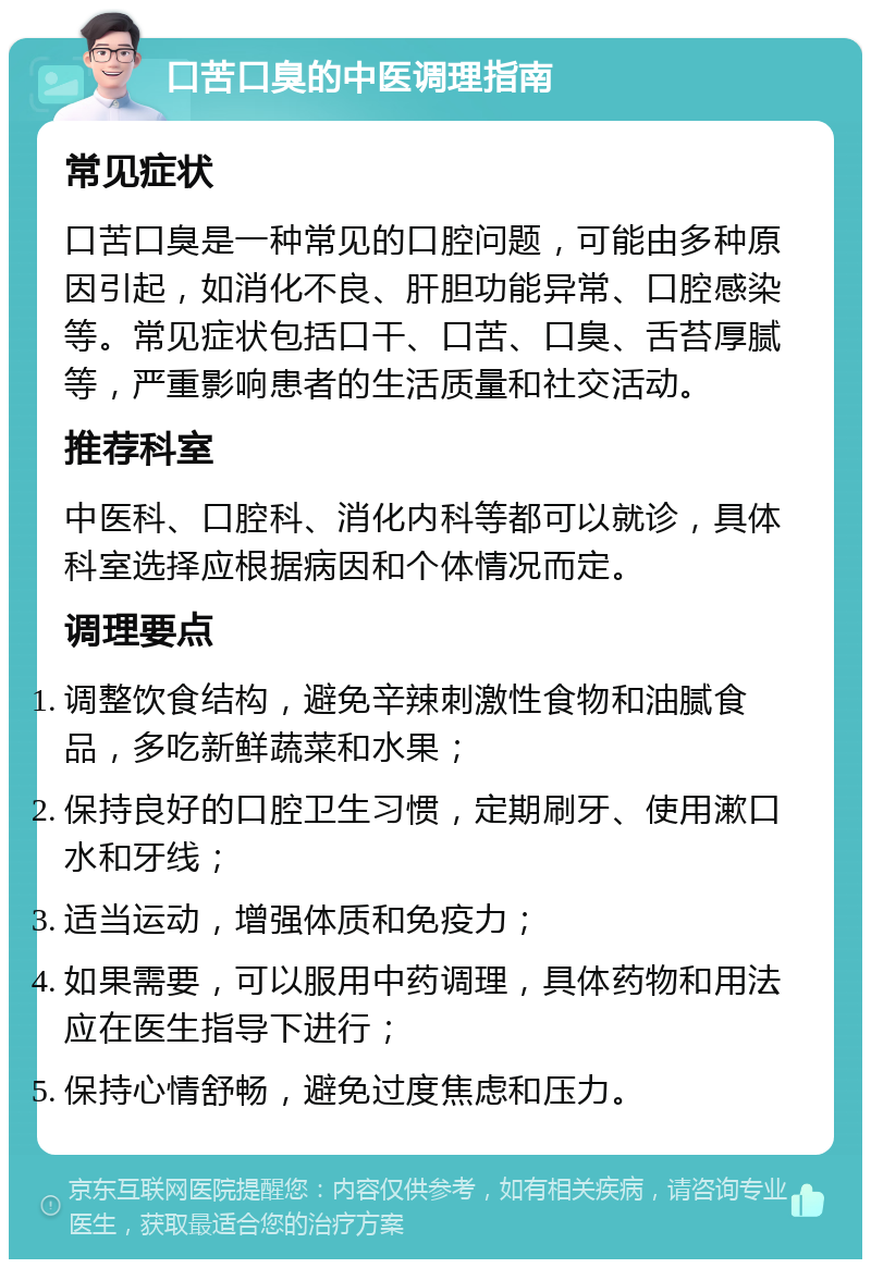 口苦口臭的中医调理指南 常见症状 口苦口臭是一种常见的口腔问题，可能由多种原因引起，如消化不良、肝胆功能异常、口腔感染等。常见症状包括口干、口苦、口臭、舌苔厚腻等，严重影响患者的生活质量和社交活动。 推荐科室 中医科、口腔科、消化内科等都可以就诊，具体科室选择应根据病因和个体情况而定。 调理要点 调整饮食结构，避免辛辣刺激性食物和油腻食品，多吃新鲜蔬菜和水果； 保持良好的口腔卫生习惯，定期刷牙、使用漱口水和牙线； 适当运动，增强体质和免疫力； 如果需要，可以服用中药调理，具体药物和用法应在医生指导下进行； 保持心情舒畅，避免过度焦虑和压力。