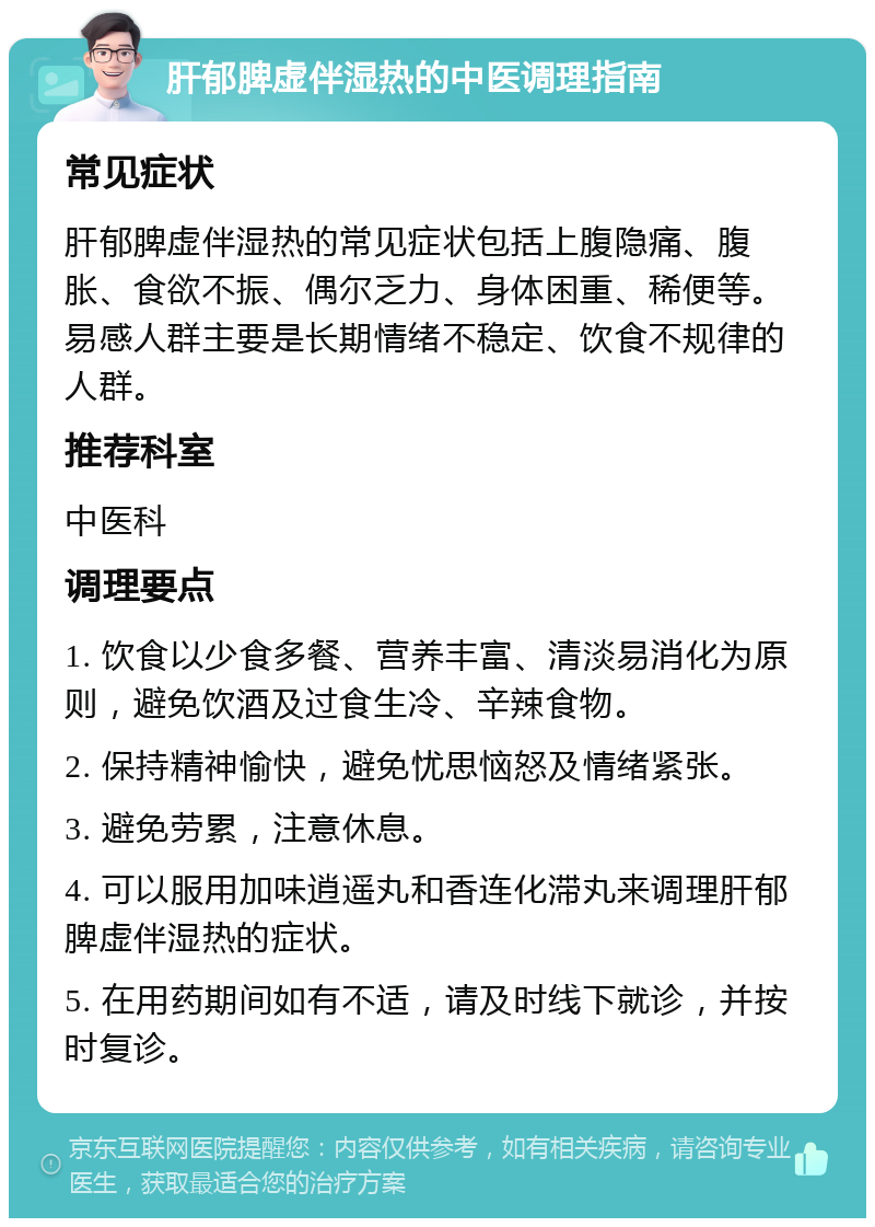 肝郁脾虚伴湿热的中医调理指南 常见症状 肝郁脾虚伴湿热的常见症状包括上腹隐痛、腹胀、食欲不振、偶尔乏力、身体困重、稀便等。易感人群主要是长期情绪不稳定、饮食不规律的人群。 推荐科室 中医科 调理要点 1. 饮食以少食多餐、营养丰富、清淡易消化为原则，避免饮酒及过食生冷、辛辣食物。 2. 保持精神愉快，避免忧思恼怒及情绪紧张。 3. 避免劳累，注意休息。 4. 可以服用加味逍遥丸和香连化滞丸来调理肝郁脾虚伴湿热的症状。 5. 在用药期间如有不适，请及时线下就诊，并按时复诊。