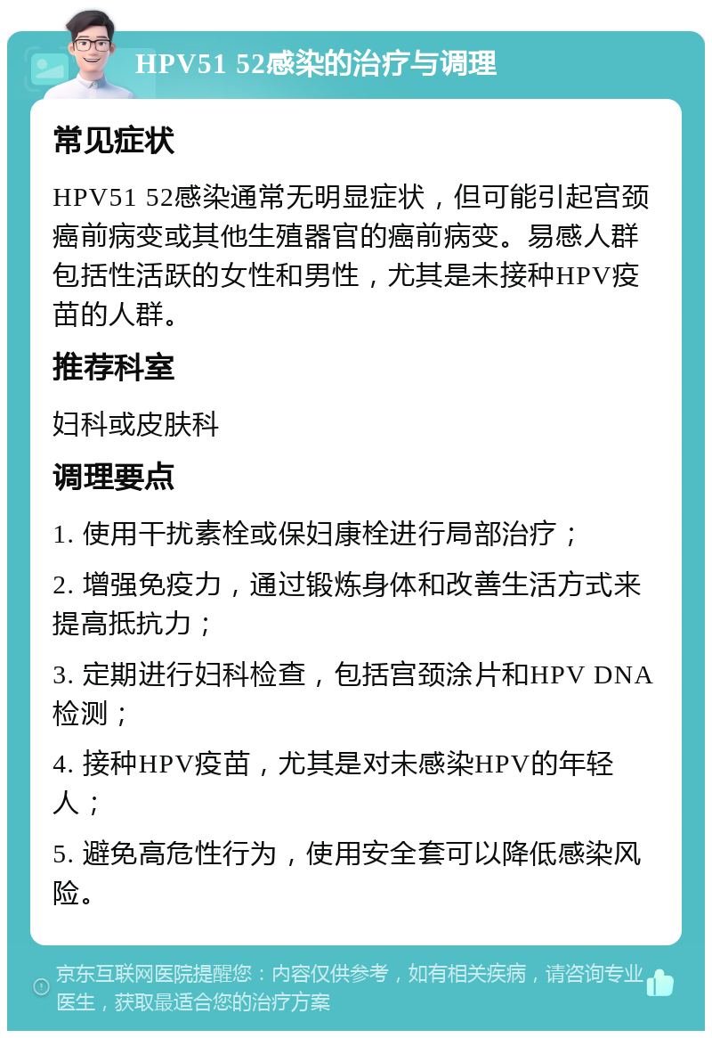 HPV51 52感染的治疗与调理 常见症状 HPV51 52感染通常无明显症状，但可能引起宫颈癌前病变或其他生殖器官的癌前病变。易感人群包括性活跃的女性和男性，尤其是未接种HPV疫苗的人群。 推荐科室 妇科或皮肤科 调理要点 1. 使用干扰素栓或保妇康栓进行局部治疗； 2. 增强免疫力，通过锻炼身体和改善生活方式来提高抵抗力； 3. 定期进行妇科检查，包括宫颈涂片和HPV DNA检测； 4. 接种HPV疫苗，尤其是对未感染HPV的年轻人； 5. 避免高危性行为，使用安全套可以降低感染风险。