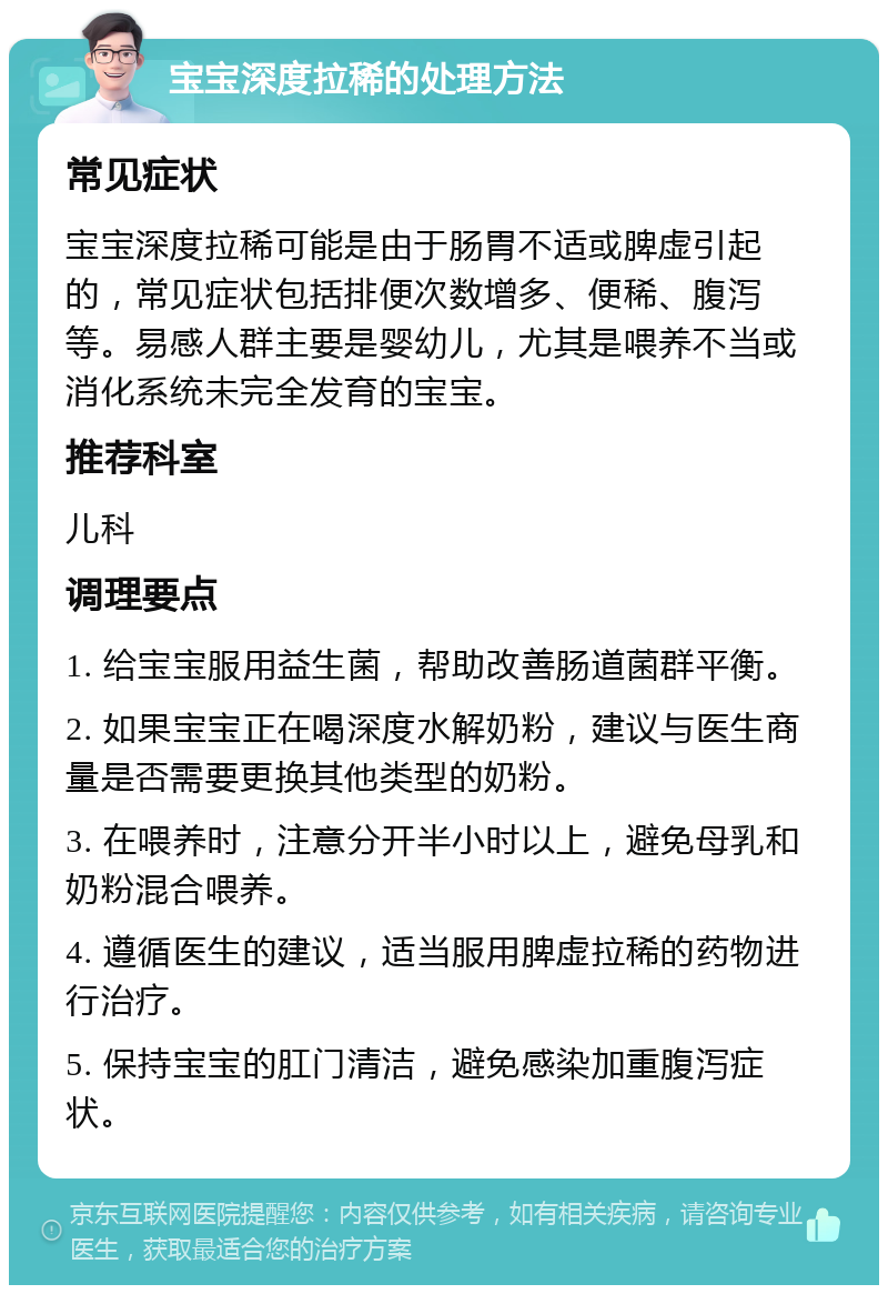 宝宝深度拉稀的处理方法 常见症状 宝宝深度拉稀可能是由于肠胃不适或脾虚引起的，常见症状包括排便次数增多、便稀、腹泻等。易感人群主要是婴幼儿，尤其是喂养不当或消化系统未完全发育的宝宝。 推荐科室 儿科 调理要点 1. 给宝宝服用益生菌，帮助改善肠道菌群平衡。 2. 如果宝宝正在喝深度水解奶粉，建议与医生商量是否需要更换其他类型的奶粉。 3. 在喂养时，注意分开半小时以上，避免母乳和奶粉混合喂养。 4. 遵循医生的建议，适当服用脾虚拉稀的药物进行治疗。 5. 保持宝宝的肛门清洁，避免感染加重腹泻症状。