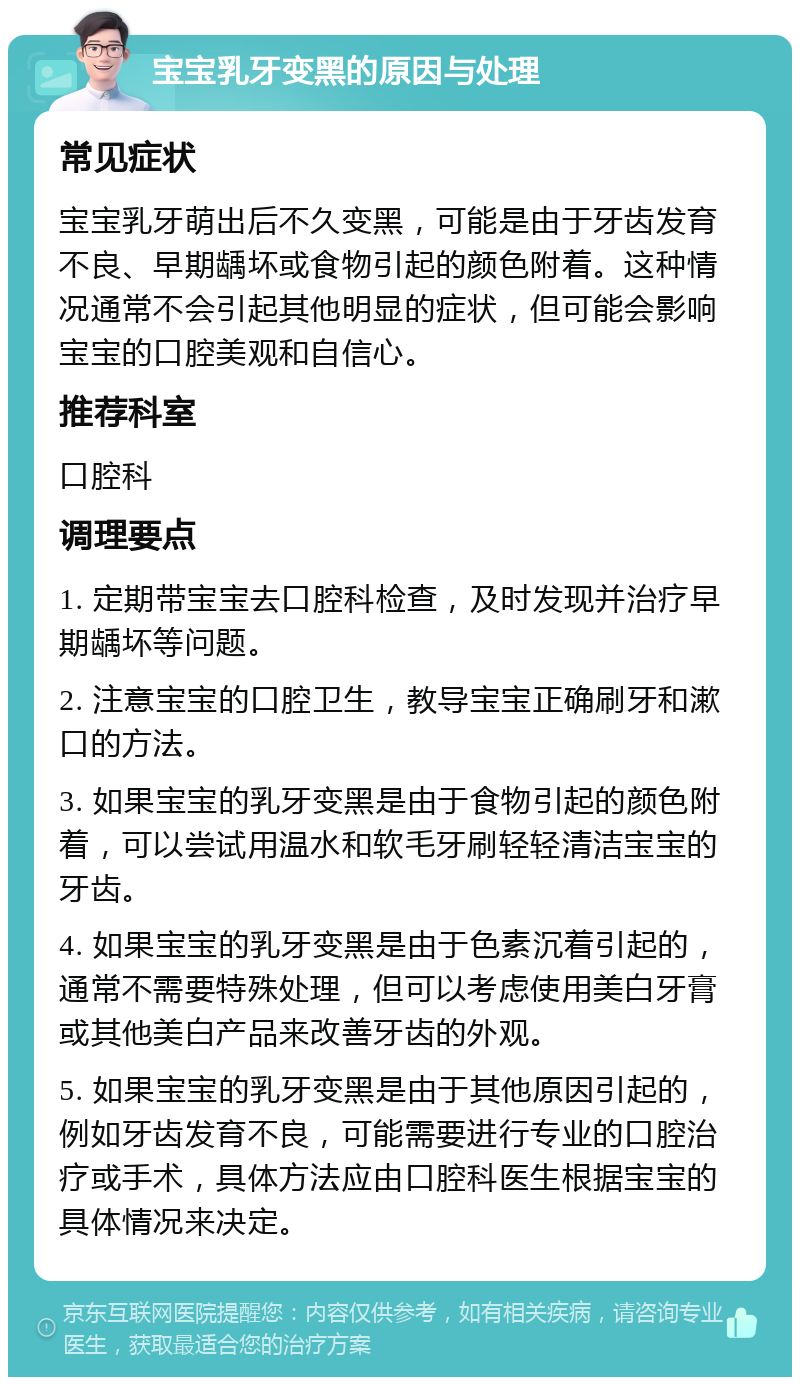 宝宝乳牙变黑的原因与处理 常见症状 宝宝乳牙萌出后不久变黑，可能是由于牙齿发育不良、早期龋坏或食物引起的颜色附着。这种情况通常不会引起其他明显的症状，但可能会影响宝宝的口腔美观和自信心。 推荐科室 口腔科 调理要点 1. 定期带宝宝去口腔科检查，及时发现并治疗早期龋坏等问题。 2. 注意宝宝的口腔卫生，教导宝宝正确刷牙和漱口的方法。 3. 如果宝宝的乳牙变黑是由于食物引起的颜色附着，可以尝试用温水和软毛牙刷轻轻清洁宝宝的牙齿。 4. 如果宝宝的乳牙变黑是由于色素沉着引起的，通常不需要特殊处理，但可以考虑使用美白牙膏或其他美白产品来改善牙齿的外观。 5. 如果宝宝的乳牙变黑是由于其他原因引起的，例如牙齿发育不良，可能需要进行专业的口腔治疗或手术，具体方法应由口腔科医生根据宝宝的具体情况来决定。