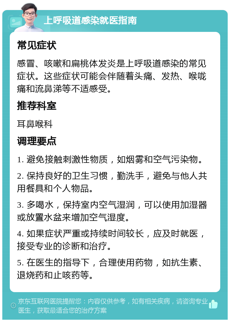 上呼吸道感染就医指南 常见症状 感冒、咳嗽和扁桃体发炎是上呼吸道感染的常见症状。这些症状可能会伴随着头痛、发热、喉咙痛和流鼻涕等不适感受。 推荐科室 耳鼻喉科 调理要点 1. 避免接触刺激性物质，如烟雾和空气污染物。 2. 保持良好的卫生习惯，勤洗手，避免与他人共用餐具和个人物品。 3. 多喝水，保持室内空气湿润，可以使用加湿器或放置水盆来增加空气湿度。 4. 如果症状严重或持续时间较长，应及时就医，接受专业的诊断和治疗。 5. 在医生的指导下，合理使用药物，如抗生素、退烧药和止咳药等。