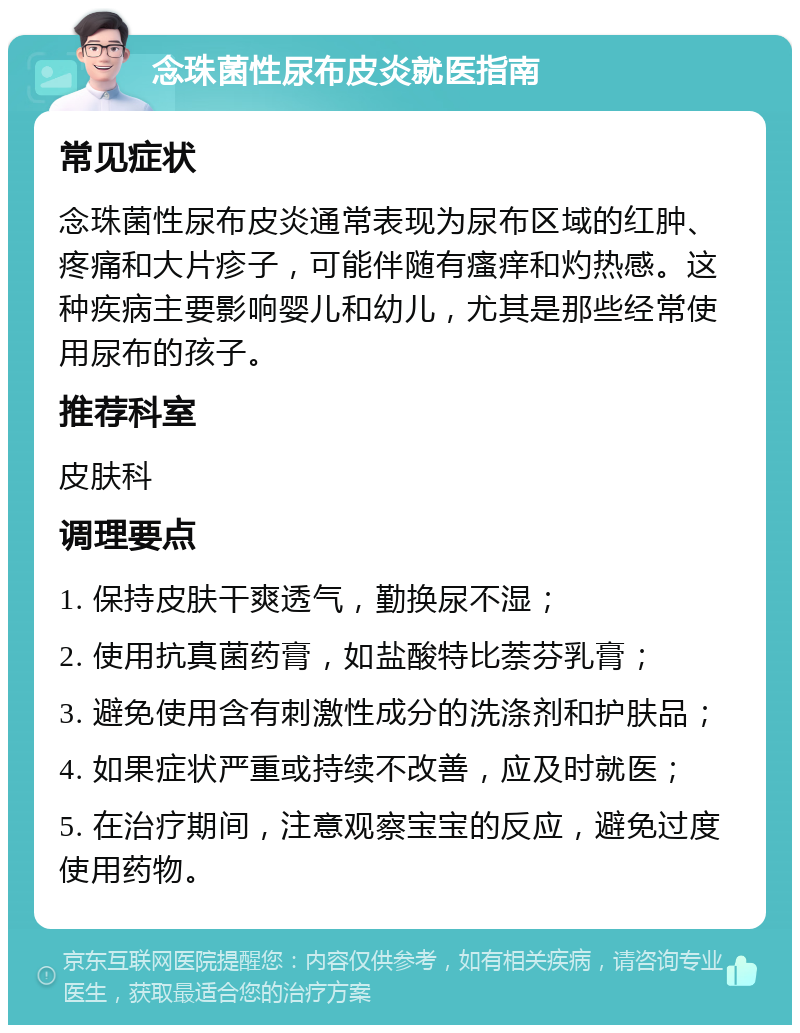 念珠菌性尿布皮炎就医指南 常见症状 念珠菌性尿布皮炎通常表现为尿布区域的红肿、疼痛和大片疹子，可能伴随有瘙痒和灼热感。这种疾病主要影响婴儿和幼儿，尤其是那些经常使用尿布的孩子。 推荐科室 皮肤科 调理要点 1. 保持皮肤干爽透气，勤换尿不湿； 2. 使用抗真菌药膏，如盐酸特比萘芬乳膏； 3. 避免使用含有刺激性成分的洗涤剂和护肤品； 4. 如果症状严重或持续不改善，应及时就医； 5. 在治疗期间，注意观察宝宝的反应，避免过度使用药物。