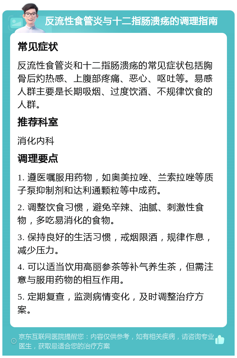 反流性食管炎与十二指肠溃疡的调理指南 常见症状 反流性食管炎和十二指肠溃疡的常见症状包括胸骨后灼热感、上腹部疼痛、恶心、呕吐等。易感人群主要是长期吸烟、过度饮酒、不规律饮食的人群。 推荐科室 消化内科 调理要点 1. 遵医嘱服用药物，如奥美拉唑、兰索拉唑等质子泵抑制剂和达利通颗粒等中成药。 2. 调整饮食习惯，避免辛辣、油腻、刺激性食物，多吃易消化的食物。 3. 保持良好的生活习惯，戒烟限酒，规律作息，减少压力。 4. 可以适当饮用高丽参茶等补气养生茶，但需注意与服用药物的相互作用。 5. 定期复查，监测病情变化，及时调整治疗方案。