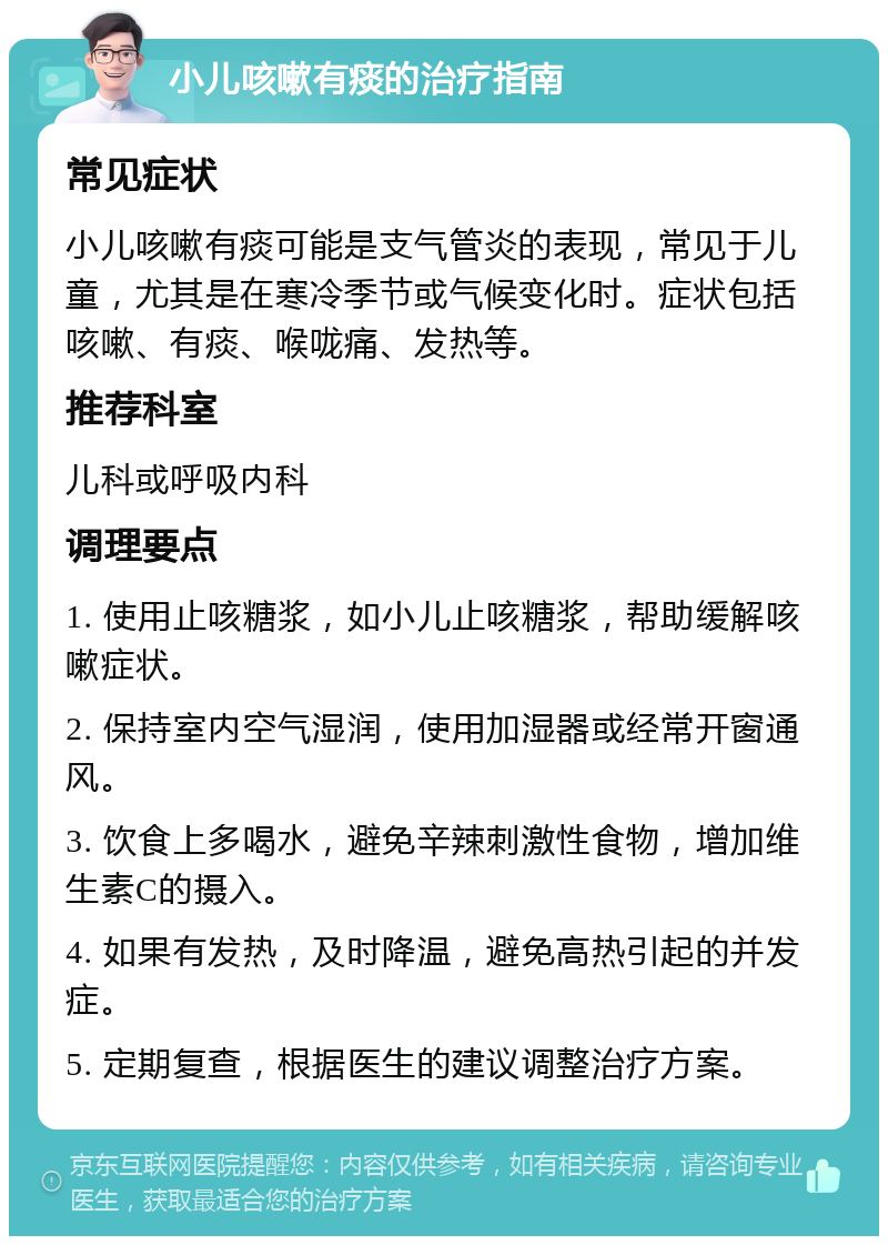 小儿咳嗽有痰的治疗指南 常见症状 小儿咳嗽有痰可能是支气管炎的表现，常见于儿童，尤其是在寒冷季节或气候变化时。症状包括咳嗽、有痰、喉咙痛、发热等。 推荐科室 儿科或呼吸内科 调理要点 1. 使用止咳糖浆，如小儿止咳糖浆，帮助缓解咳嗽症状。 2. 保持室内空气湿润，使用加湿器或经常开窗通风。 3. 饮食上多喝水，避免辛辣刺激性食物，增加维生素C的摄入。 4. 如果有发热，及时降温，避免高热引起的并发症。 5. 定期复查，根据医生的建议调整治疗方案。