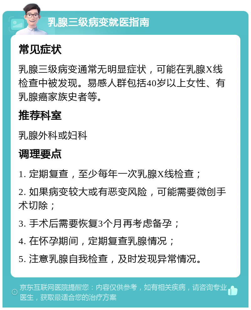 乳腺三级病变就医指南 常见症状 乳腺三级病变通常无明显症状，可能在乳腺X线检查中被发现。易感人群包括40岁以上女性、有乳腺癌家族史者等。 推荐科室 乳腺外科或妇科 调理要点 1. 定期复查，至少每年一次乳腺X线检查； 2. 如果病变较大或有恶变风险，可能需要微创手术切除； 3. 手术后需要恢复3个月再考虑备孕； 4. 在怀孕期间，定期复查乳腺情况； 5. 注意乳腺自我检查，及时发现异常情况。