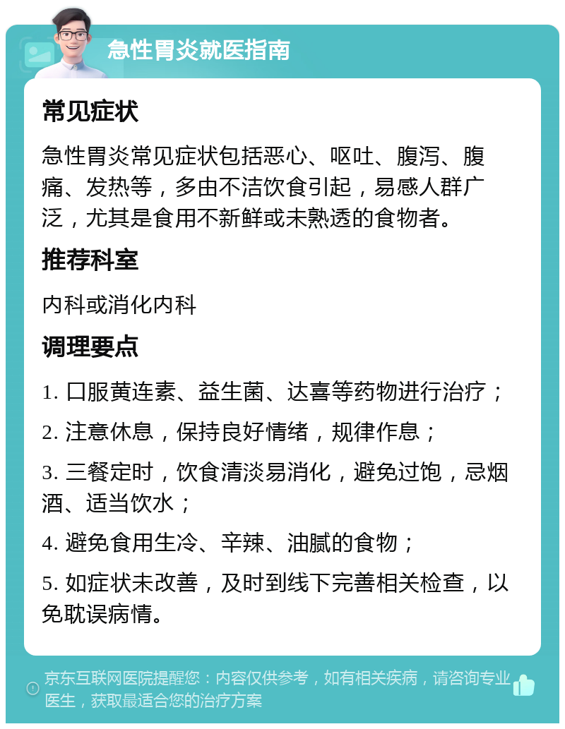 急性胃炎就医指南 常见症状 急性胃炎常见症状包括恶心、呕吐、腹泻、腹痛、发热等，多由不洁饮食引起，易感人群广泛，尤其是食用不新鲜或未熟透的食物者。 推荐科室 内科或消化内科 调理要点 1. 口服黄连素、益生菌、达喜等药物进行治疗； 2. 注意休息，保持良好情绪，规律作息； 3. 三餐定时，饮食清淡易消化，避免过饱，忌烟酒、适当饮水； 4. 避免食用生冷、辛辣、油腻的食物； 5. 如症状未改善，及时到线下完善相关检查，以免耽误病情。