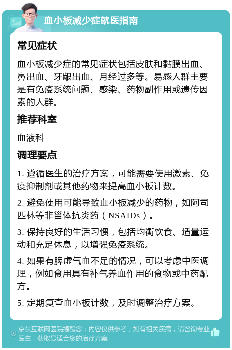 血小板减少症就医指南 常见症状 血小板减少症的常见症状包括皮肤和黏膜出血、鼻出血、牙龈出血、月经过多等。易感人群主要是有免疫系统问题、感染、药物副作用或遗传因素的人群。 推荐科室 血液科 调理要点 1. 遵循医生的治疗方案，可能需要使用激素、免疫抑制剂或其他药物来提高血小板计数。 2. 避免使用可能导致血小板减少的药物，如阿司匹林等非甾体抗炎药（NSAIDs）。 3. 保持良好的生活习惯，包括均衡饮食、适量运动和充足休息，以增强免疫系统。 4. 如果有脾虚气血不足的情况，可以考虑中医调理，例如食用具有补气养血作用的食物或中药配方。 5. 定期复查血小板计数，及时调整治疗方案。