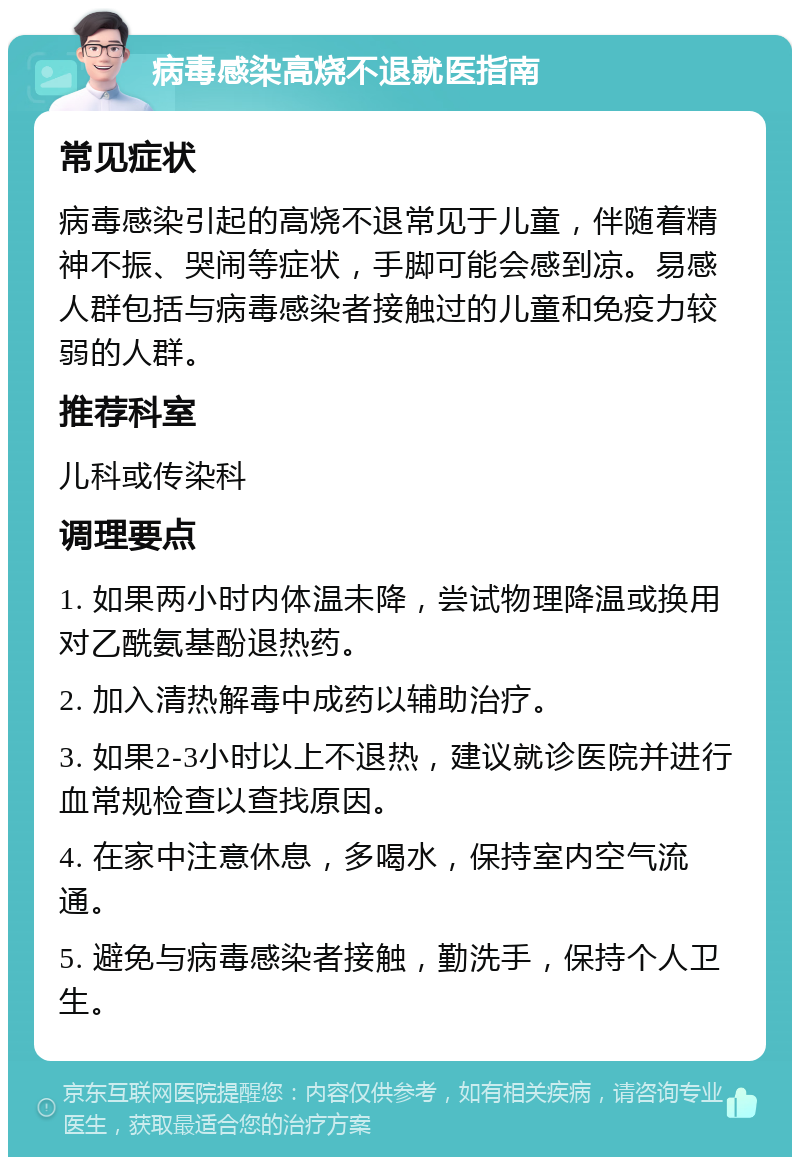 病毒感染高烧不退就医指南 常见症状 病毒感染引起的高烧不退常见于儿童，伴随着精神不振、哭闹等症状，手脚可能会感到凉。易感人群包括与病毒感染者接触过的儿童和免疫力较弱的人群。 推荐科室 儿科或传染科 调理要点 1. 如果两小时内体温未降，尝试物理降温或换用对乙酰氨基酚退热药。 2. 加入清热解毒中成药以辅助治疗。 3. 如果2-3小时以上不退热，建议就诊医院并进行血常规检查以查找原因。 4. 在家中注意休息，多喝水，保持室内空气流通。 5. 避免与病毒感染者接触，勤洗手，保持个人卫生。