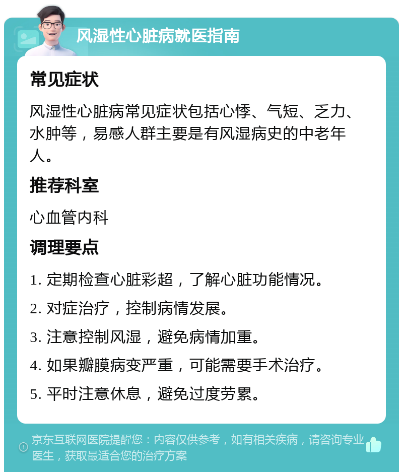 风湿性心脏病就医指南 常见症状 风湿性心脏病常见症状包括心悸、气短、乏力、水肿等，易感人群主要是有风湿病史的中老年人。 推荐科室 心血管内科 调理要点 1. 定期检查心脏彩超，了解心脏功能情况。 2. 对症治疗，控制病情发展。 3. 注意控制风湿，避免病情加重。 4. 如果瓣膜病变严重，可能需要手术治疗。 5. 平时注意休息，避免过度劳累。