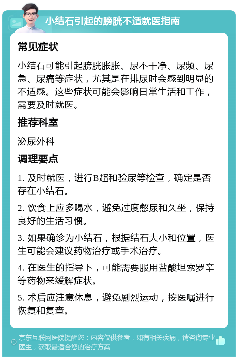 小结石引起的膀胱不适就医指南 常见症状 小结石可能引起膀胱胀胀、尿不干净、尿频、尿急、尿痛等症状，尤其是在排尿时会感到明显的不适感。这些症状可能会影响日常生活和工作，需要及时就医。 推荐科室 泌尿外科 调理要点 1. 及时就医，进行B超和验尿等检查，确定是否存在小结石。 2. 饮食上应多喝水，避免过度憋尿和久坐，保持良好的生活习惯。 3. 如果确诊为小结石，根据结石大小和位置，医生可能会建议药物治疗或手术治疗。 4. 在医生的指导下，可能需要服用盐酸坦索罗辛等药物来缓解症状。 5. 术后应注意休息，避免剧烈运动，按医嘱进行恢复和复查。