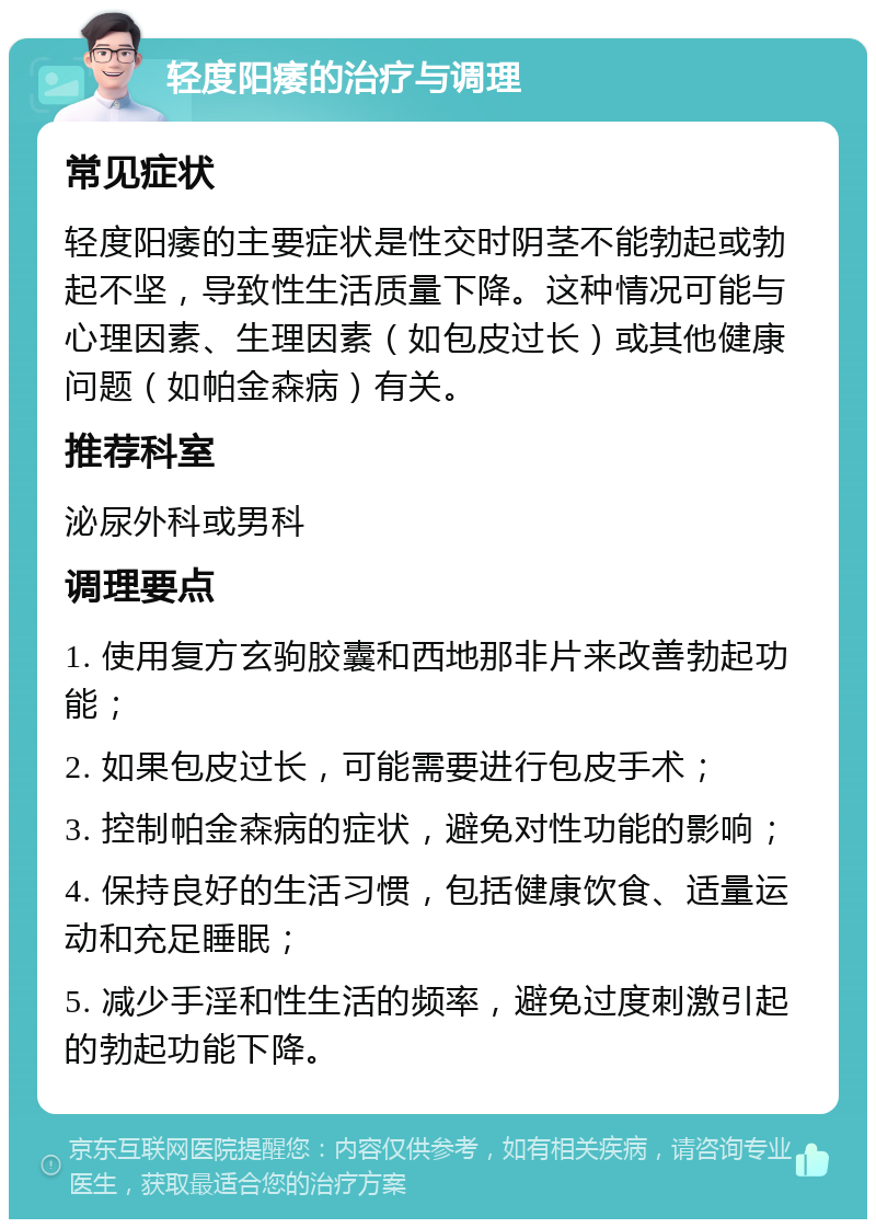 轻度阳痿的治疗与调理 常见症状 轻度阳痿的主要症状是性交时阴茎不能勃起或勃起不坚，导致性生活质量下降。这种情况可能与心理因素、生理因素（如包皮过长）或其他健康问题（如帕金森病）有关。 推荐科室 泌尿外科或男科 调理要点 1. 使用复方玄驹胶囊和西地那非片来改善勃起功能； 2. 如果包皮过长，可能需要进行包皮手术； 3. 控制帕金森病的症状，避免对性功能的影响； 4. 保持良好的生活习惯，包括健康饮食、适量运动和充足睡眠； 5. 减少手淫和性生活的频率，避免过度刺激引起的勃起功能下降。