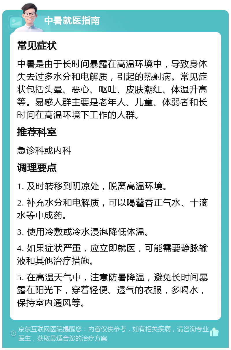 中暑就医指南 常见症状 中暑是由于长时间暴露在高温环境中，导致身体失去过多水分和电解质，引起的热射病。常见症状包括头晕、恶心、呕吐、皮肤潮红、体温升高等。易感人群主要是老年人、儿童、体弱者和长时间在高温环境下工作的人群。 推荐科室 急诊科或内科 调理要点 1. 及时转移到阴凉处，脱离高温环境。 2. 补充水分和电解质，可以喝藿香正气水、十滴水等中成药。 3. 使用冷敷或冷水浸泡降低体温。 4. 如果症状严重，应立即就医，可能需要静脉输液和其他治疗措施。 5. 在高温天气中，注意防暑降温，避免长时间暴露在阳光下，穿着轻便、透气的衣服，多喝水，保持室内通风等。