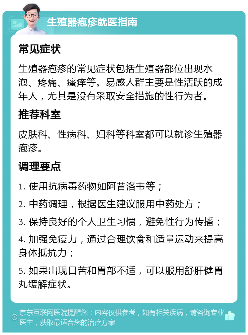 生殖器疱疹就医指南 常见症状 生殖器疱疹的常见症状包括生殖器部位出现水泡、疼痛、瘙痒等。易感人群主要是性活跃的成年人，尤其是没有采取安全措施的性行为者。 推荐科室 皮肤科、性病科、妇科等科室都可以就诊生殖器疱疹。 调理要点 1. 使用抗病毒药物如阿昔洛韦等； 2. 中药调理，根据医生建议服用中药处方； 3. 保持良好的个人卫生习惯，避免性行为传播； 4. 加强免疫力，通过合理饮食和适量运动来提高身体抵抗力； 5. 如果出现口苦和胃部不适，可以服用舒肝健胃丸缓解症状。