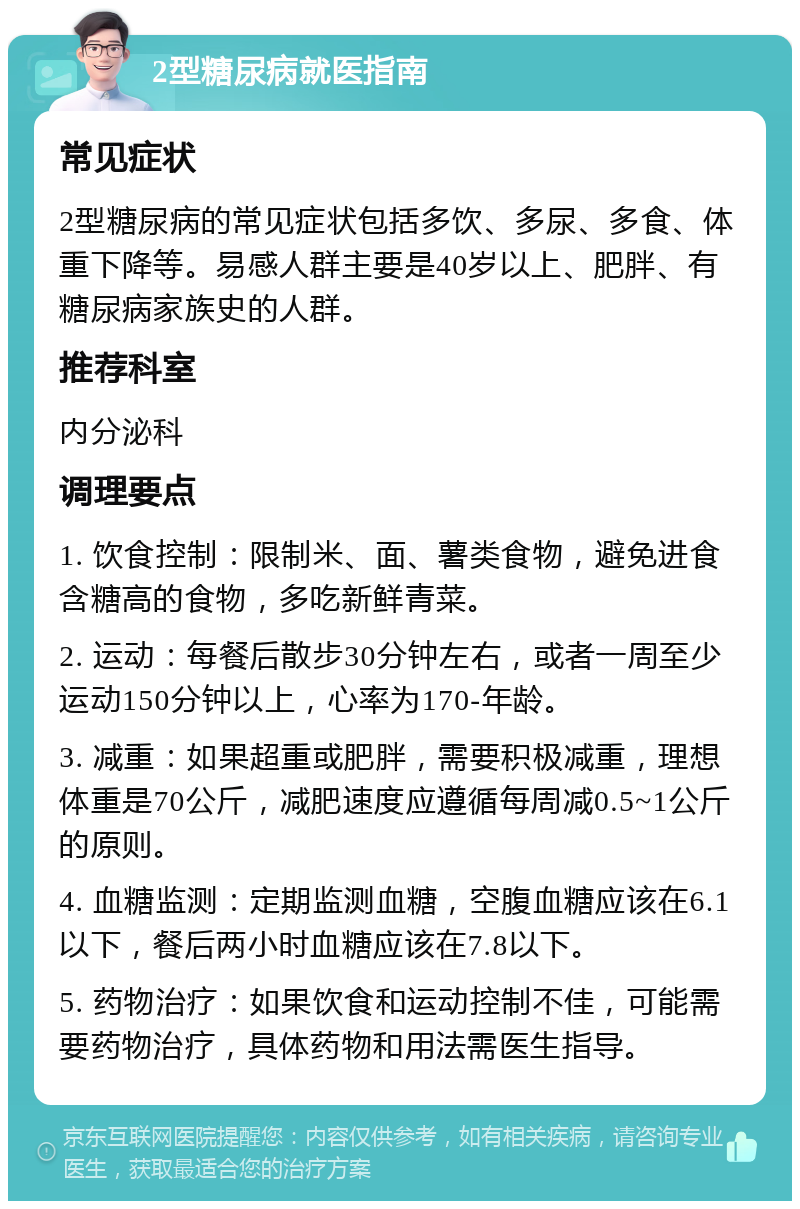 2型糖尿病就医指南 常见症状 2型糖尿病的常见症状包括多饮、多尿、多食、体重下降等。易感人群主要是40岁以上、肥胖、有糖尿病家族史的人群。 推荐科室 内分泌科 调理要点 1. 饮食控制：限制米、面、薯类食物，避免进食含糖高的食物，多吃新鲜青菜。 2. 运动：每餐后散步30分钟左右，或者一周至少运动150分钟以上，心率为170-年龄。 3. 减重：如果超重或肥胖，需要积极减重，理想体重是70公斤，减肥速度应遵循每周减0.5~1公斤的原则。 4. 血糖监测：定期监测血糖，空腹血糖应该在6.1以下，餐后两小时血糖应该在7.8以下。 5. 药物治疗：如果饮食和运动控制不佳，可能需要药物治疗，具体药物和用法需医生指导。