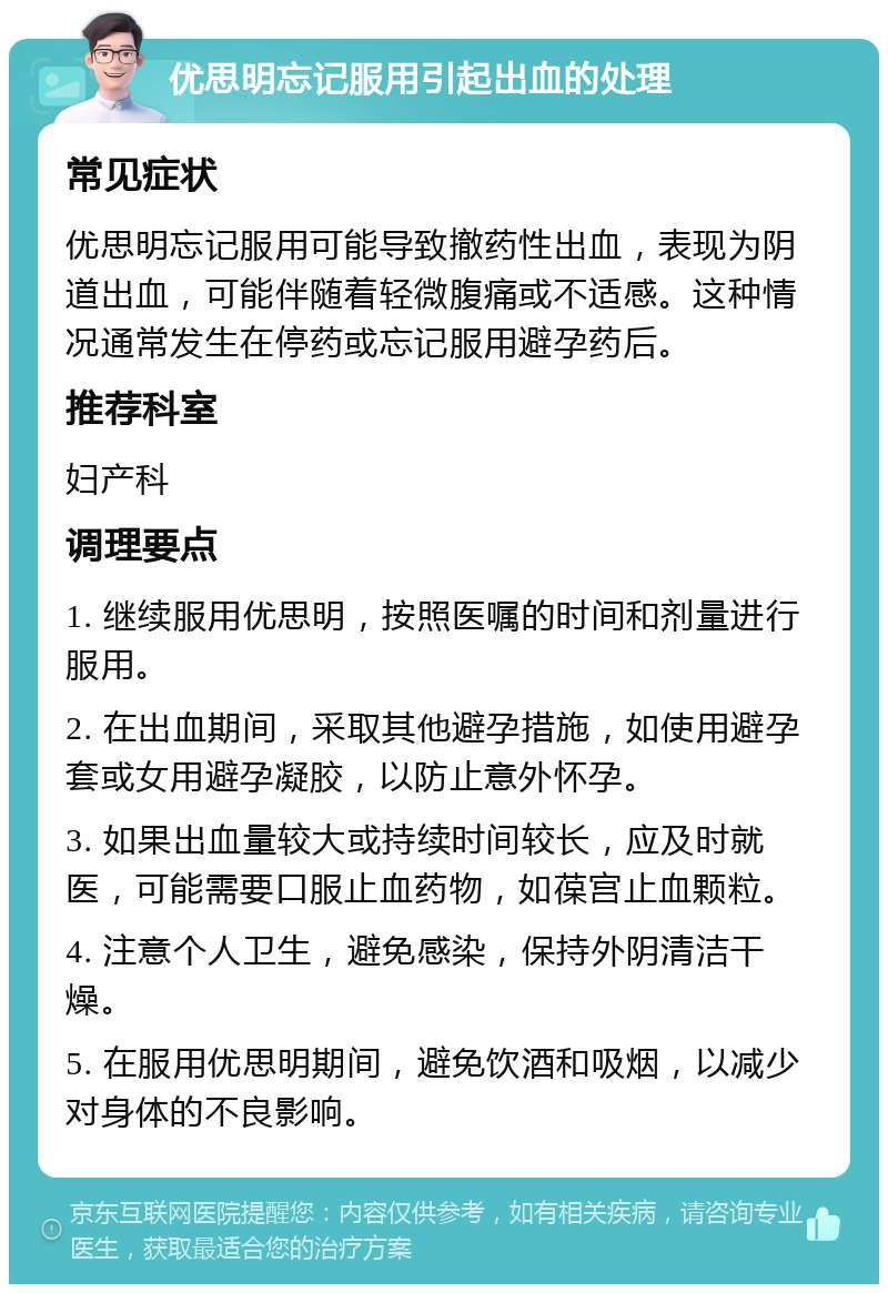 优思明忘记服用引起出血的处理 常见症状 优思明忘记服用可能导致撤药性出血，表现为阴道出血，可能伴随着轻微腹痛或不适感。这种情况通常发生在停药或忘记服用避孕药后。 推荐科室 妇产科 调理要点 1. 继续服用优思明，按照医嘱的时间和剂量进行服用。 2. 在出血期间，采取其他避孕措施，如使用避孕套或女用避孕凝胶，以防止意外怀孕。 3. 如果出血量较大或持续时间较长，应及时就医，可能需要口服止血药物，如葆宫止血颗粒。 4. 注意个人卫生，避免感染，保持外阴清洁干燥。 5. 在服用优思明期间，避免饮酒和吸烟，以减少对身体的不良影响。