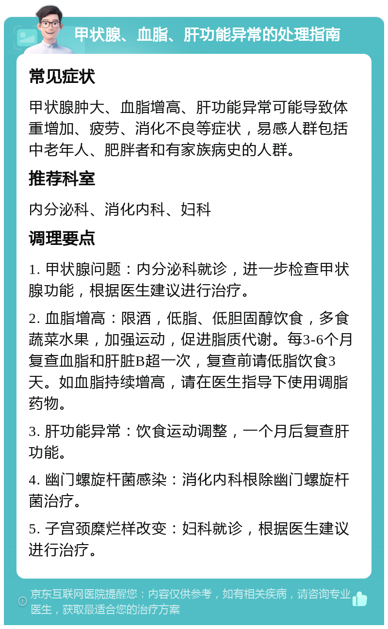 甲状腺、血脂、肝功能异常的处理指南 常见症状 甲状腺肿大、血脂增高、肝功能异常可能导致体重增加、疲劳、消化不良等症状，易感人群包括中老年人、肥胖者和有家族病史的人群。 推荐科室 内分泌科、消化内科、妇科 调理要点 1. 甲状腺问题：内分泌科就诊，进一步检查甲状腺功能，根据医生建议进行治疗。 2. 血脂增高：限酒，低脂、低胆固醇饮食，多食蔬菜水果，加强运动，促进脂质代谢。每3-6个月复查血脂和肝脏B超一次，复查前请低脂饮食3天。如血脂持续增高，请在医生指导下使用调脂药物。 3. 肝功能异常：饮食运动调整，一个月后复查肝功能。 4. 幽门螺旋杆菌感染：消化内科根除幽门螺旋杆菌治疗。 5. 子宫颈糜烂样改变：妇科就诊，根据医生建议进行治疗。