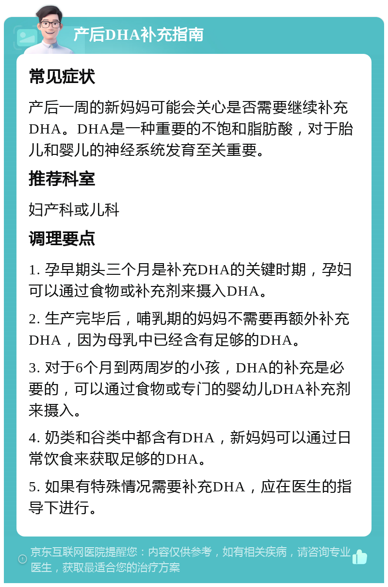 产后DHA补充指南 常见症状 产后一周的新妈妈可能会关心是否需要继续补充DHA。DHA是一种重要的不饱和脂肪酸，对于胎儿和婴儿的神经系统发育至关重要。 推荐科室 妇产科或儿科 调理要点 1. 孕早期头三个月是补充DHA的关键时期，孕妇可以通过食物或补充剂来摄入DHA。 2. 生产完毕后，哺乳期的妈妈不需要再额外补充DHA，因为母乳中已经含有足够的DHA。 3. 对于6个月到两周岁的小孩，DHA的补充是必要的，可以通过食物或专门的婴幼儿DHA补充剂来摄入。 4. 奶类和谷类中都含有DHA，新妈妈可以通过日常饮食来获取足够的DHA。 5. 如果有特殊情况需要补充DHA，应在医生的指导下进行。