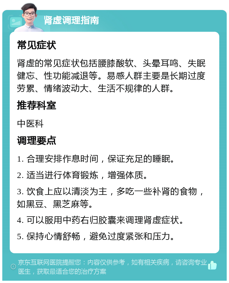 肾虚调理指南 常见症状 肾虚的常见症状包括腰膝酸软、头晕耳鸣、失眠健忘、性功能减退等。易感人群主要是长期过度劳累、情绪波动大、生活不规律的人群。 推荐科室 中医科 调理要点 1. 合理安排作息时间，保证充足的睡眠。 2. 适当进行体育锻炼，增强体质。 3. 饮食上应以清淡为主，多吃一些补肾的食物，如黑豆、黑芝麻等。 4. 可以服用中药右归胶囊来调理肾虚症状。 5. 保持心情舒畅，避免过度紧张和压力。