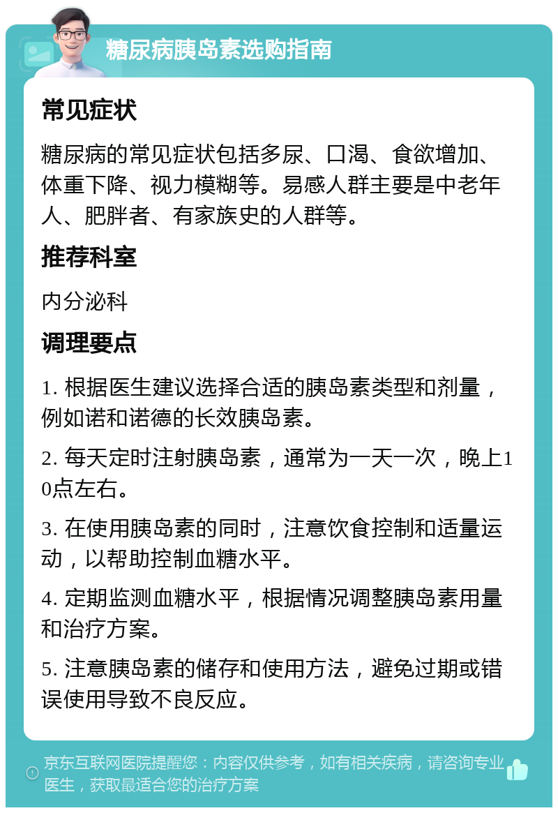 糖尿病胰岛素选购指南 常见症状 糖尿病的常见症状包括多尿、口渴、食欲增加、体重下降、视力模糊等。易感人群主要是中老年人、肥胖者、有家族史的人群等。 推荐科室 内分泌科 调理要点 1. 根据医生建议选择合适的胰岛素类型和剂量，例如诺和诺德的长效胰岛素。 2. 每天定时注射胰岛素，通常为一天一次，晚上10点左右。 3. 在使用胰岛素的同时，注意饮食控制和适量运动，以帮助控制血糖水平。 4. 定期监测血糖水平，根据情况调整胰岛素用量和治疗方案。 5. 注意胰岛素的储存和使用方法，避免过期或错误使用导致不良反应。