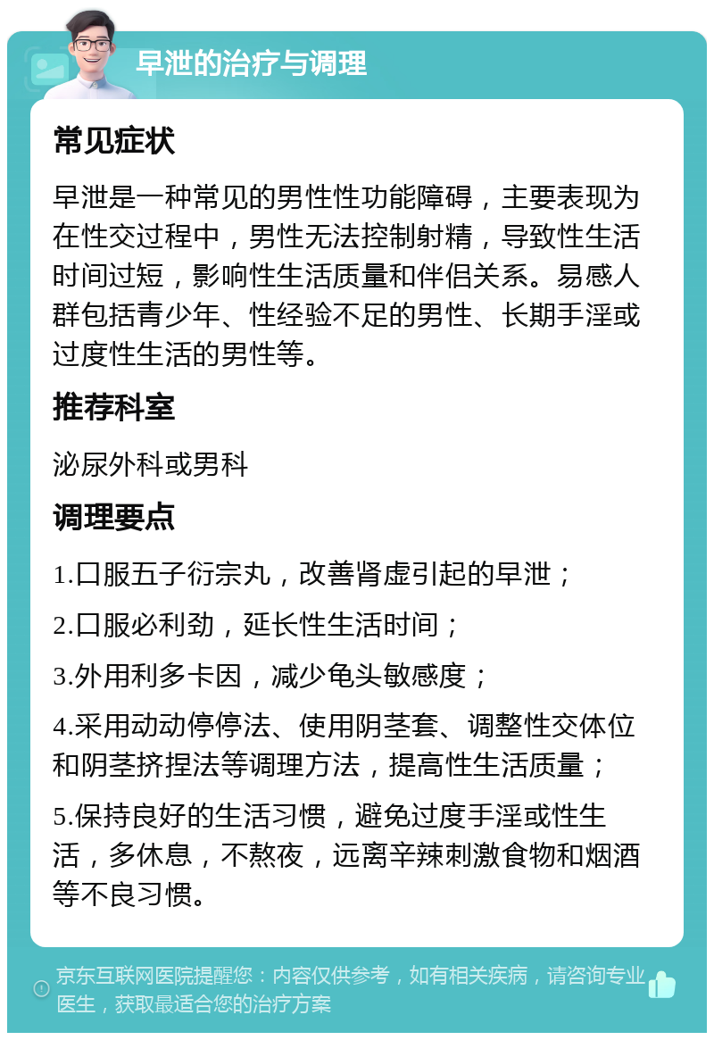 早泄的治疗与调理 常见症状 早泄是一种常见的男性性功能障碍，主要表现为在性交过程中，男性无法控制射精，导致性生活时间过短，影响性生活质量和伴侣关系。易感人群包括青少年、性经验不足的男性、长期手淫或过度性生活的男性等。 推荐科室 泌尿外科或男科 调理要点 1.口服五子衍宗丸，改善肾虚引起的早泄； 2.口服必利劲，延长性生活时间； 3.外用利多卡因，减少龟头敏感度； 4.采用动动停停法、使用阴茎套、调整性交体位和阴茎挤捏法等调理方法，提高性生活质量； 5.保持良好的生活习惯，避免过度手淫或性生活，多休息，不熬夜，远离辛辣刺激食物和烟酒等不良习惯。