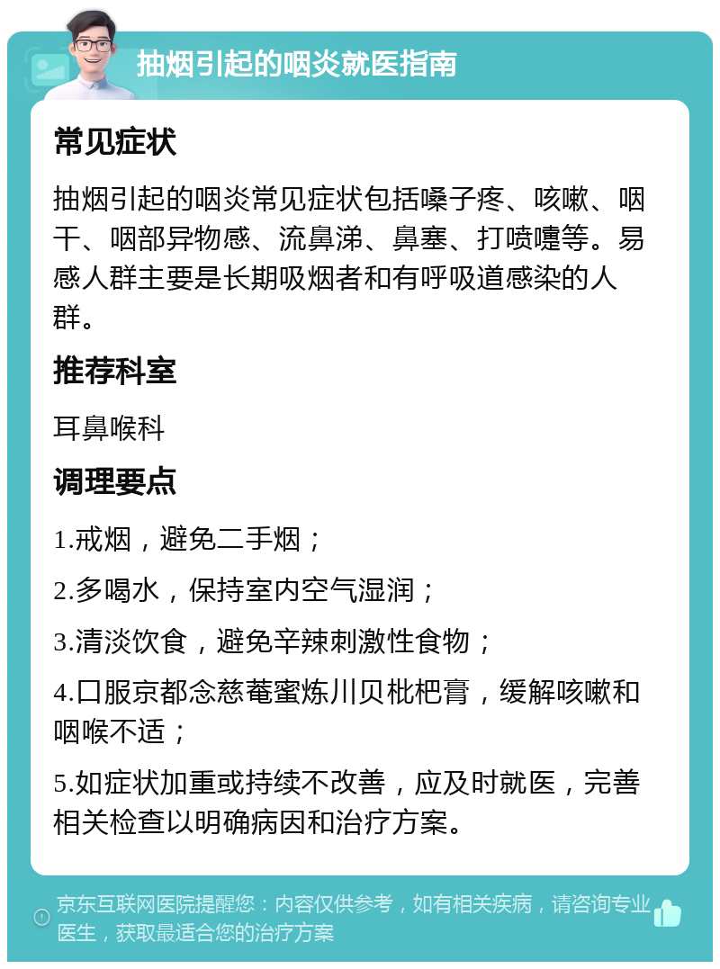 抽烟引起的咽炎就医指南 常见症状 抽烟引起的咽炎常见症状包括嗓子疼、咳嗽、咽干、咽部异物感、流鼻涕、鼻塞、打喷嚏等。易感人群主要是长期吸烟者和有呼吸道感染的人群。 推荐科室 耳鼻喉科 调理要点 1.戒烟，避免二手烟； 2.多喝水，保持室内空气湿润； 3.清淡饮食，避免辛辣刺激性食物； 4.口服京都念慈菴蜜炼川贝枇杷膏，缓解咳嗽和咽喉不适； 5.如症状加重或持续不改善，应及时就医，完善相关检查以明确病因和治疗方案。